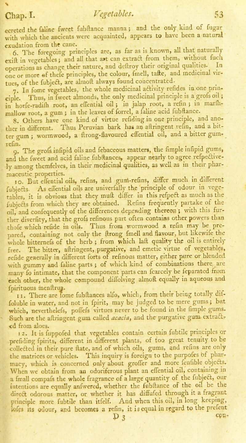 ecreted the fallne fwcet fiihftance manna; and the only kind of fugar with which the ancients were acquainted, appears to have been a natural exudation from the cane. ^ , ,, , „ 6. I'he foregoing principles are, as far as is known, all that naturally exift in vegetables; and all that a»t can extrad from them, without fuch operations as change their nature, and deftroy their original qualities. In one or more ®f thefe principles, the colour, fmell, taftc, and medicinal vir- tues, of the fubjed, are alraoft always found concentrated. 7. In fome vegetables, the whole medicinal adlvity refides in one prin- ciple. Thus, in fweet almonds, the only medicinal principle is a grofs oil ; in horfe-radilh root, an elTential oil; in jalap root, _ a refin ; in marfli- mallow root, a gum ; in the leaves of forrel, a faline acid fubllance. 8. Others have one kind of virtue refiding in one principle, and ano- ther in different. Thus Peruvian bark has an aftringent refin, and a bit- ter gum ; wonnwood, a flrong-flavoured effential oil, and a bitter gum- _ refin. 9. The grofs.infipid oils and febaceous matters, the fimple infipid gums, and the fweet and acid faline fubftances, appear nearly to agree refpedive- ly among themfelvcs, in their medicinal quaUtles, as weU as in their phar- maceutic properties. 10. But elfentlal oils, refins, and guni-refins, differ much Indifferent fubjeds- As effential oils are unlverfally the principle of odour in vege- tables, it is obvious that they muff differ in this refped as much as tlie fubjeds from which they are obtained. Refins frequently partake of the oil, and confequently of the differences depending thereon ; with this fur- ther diverfity, that the grofs refinous part often contains other powers than thofe wliich refide in oils. Thus from wormwood a refin may be pre- pared, containing not only the ffrong fmell and flavour, but likewife the whole bittemefe of the herb ; from which lafl quality thp oil is entirely free. The bitter, aftringent, purgative, and emetic virtue of vegetables, refide geuerally in different forts of refinous matter, either pure or blended w'ith gummy and faline parts ; of which kind of combinations there are many fo intimate, that the component parts can fcarcely be ieparated from each other, the whole compound diffolving almoft equally in aqueous and fpirituous raenftrua. 11. There are Tome fubftances alfo, which, from their being totally dit- foluble in water, and not in fpirit, may be judged to be mere gums; but which, neverthelefs, poffefs virtues never tp be found in the fimple gums. Such are the aftringent gum called acacia, and the purgative gum extrad? <d from aloes. 12. It is fuppofed that vegetables contain certain fubtile principles or prefiding fpirlts, different in different plants, of too great tenuity to be colleded in their pure ftate, and of which oils, gums, and refins are only the matrices or vehicles. This inquiry is foreign to the purpofes bf phar- macy, which is concerned only about groffer and more fenfible objeds. When we obtain from an odoriferous plant an effential oil, containing in a hr all compafs the whole fragrance of a large quantity of the fubjed, our intentions are equally anfwered, whether the fubftance of the^ oil be the dired odorous matter, or whether it has diffufed through it a fragrant principle more fubtile than itfelf. And when this oil, in long keeping, lofes its odour, and becomes a refin, it i 3 equal in regard to the prefent P 3 cpn-