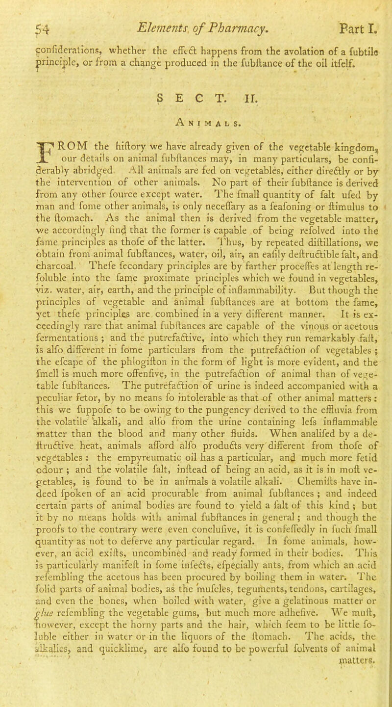 ponfiderations, whether the happens from the avolation of a fubtilc principle, or from a change produced in the fubftance of the oil itfelf. SECT. ir. Animals. TT^ROM the hiftory we have already given of the vegetable kingdom, 1 our details on animal fiibftances may, in many particulars, be confi- derably abridged All animals are fed on vegetables, either dire6Uy or by the intervention of other animals. No part of their fubftance is derived from any other fource except water. The fmall quantity of fait ufed by man and fome other animals, is only neceflary as a feafoning or ftimulus to ■ the ftomach. As the animal then is derived from the vegetable matter, we accordingly find that the former is capable of being refolved into the fame principles as thofe of the latter. I'hus, by repeated diftillations, we obtain from animal fubftances, water, oil, air, an eafily deftrucfible fait, and charcoal. Thefe fecondary principles are by farther procefles at length re- foluble into the fame proximate principles which we found in vegetables, viz. water, air, earth, and the principle of inflammability. But though the principles of vegetable and animal fubftances are at bottom the fame, yet thefe principles are combined in a very different manner. It is ex- ceedingly rare that animal fubftances are capable of the vinous or acetous fermentations ; and the putrefaftive, into which they run remarkably fait, is alfo different in fome particulars from the putrefaftion of vegetables ; the efcape of the phlogifton in the form of light is more evident, and the fmell is much more offenfive, in the putrefaftion of animal than of vege- table fubftances. The putrefadftion of urine is indeed accompanied with a peculiar fetor, by no means fo intolerable as that of other animal matters; this we fuppofe to be owing to the pungency derived to the effluvia from the volatile alkali, and alfo from the urine containing lefs inflammable matter than the blood and many other fluids. When analifed by a de- ftruAive heat, animals afford alfo produfts very different from thofe of vegetables : the empyreumatic oil has a particular, and much more fetid odour ; and the volatile fait, inftead of being an acid, as it is in moft ve- getables, is found to be in animals a volatile alkali. Chemifts have in- deed fpoTien of an acid procurable from animal fubftances ; and indeed certain parts of animal bodies are found to yield a fait of this kind ; but it by no means holds w'ilh animal fubftances in general; and though the proofs to the contrary were even conclufive, it is confeffedly in Inch fmall quantity as not to deferve any particular regard. In fome animals, how- ever, an acid cxifts, uncombined and ready formed in their bodies. This is particularly manifeft in fome infers, efpecially ants, from which an acid refembling the acetous has been procured by boiling them in water. The folid parts of animal bodies, as the mufcles, teguments, tendons, cartilages, and even the bones, when boiled wfith water, give a gelatinous matter or glue refembling the vegetable gums, but much more adhefive. We muft, bowever, except the horny parts and the hair, which feem to be little fo- lublc either in water or in the liquors of the ftomach. The acids, the alkalies, and quicklime, arc alfo found to be powerful folvents of animal ’ ' matters.