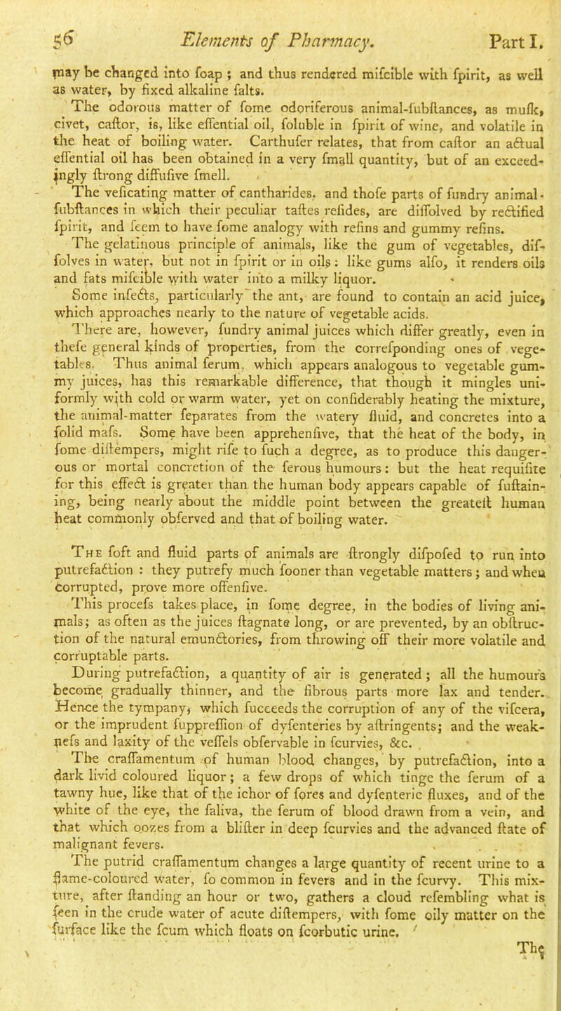 piay be changed into foap ; and thus rendered mifcible with fpirit, as well as water, by fixed alkaline falts. The odorous matter of fome odoriferous animal-lubHances, as mufle, civet, caftor, is, like eflential oil, foluble in fpirit of wine, and volatile in the heat of boiling water. Carthufer relates, that from caftor an aftual eflential oil has been obtained in a very fmgll quantity, but of an exceed- ingly ftrong diffufive fmell. The veficating matter of cantharides, and thofe parts of fundry animal- fubftances in which their peculiar taftes refides, are dilTolved by reftified fpirit, and feem to have fome analogy with refins and gummy refins. The gelatinous principle of animals, like the gum of vegetables, dif- folves in water, but not in fpirit or in oils; like gums alfo, it renders oils and fats mifcible with water into a milky liquor. Some infe(S;s, particularly'the ant, are found to contain an acid juice, which approaches nearly to the nature of vegetable acids. n'hcre are, however, fundry animal juices which differ greatly, even in thefe general kinds of properties, from the correfponding ones of vege- tables. Thus animal ferum, which appears analogous to vegetable gum- my juices, has this remarkable difference, that though it mingles uni- formly with cold or warm water, yet on confiderably heating the mixture, the animal-matter feparates from the watery fluid, and concretes into a folid mafs. Some have been apprehenfivc, that the heat of the body, in fome diftempers, might rife to fuch a degree, as to produce this danger- ous or mortal concretion of the ferous humours: but the heat requifile for this effedf is greater than, the human body appears capable of fuftain- ing, being nearly about the middle point between the greatell human heat commonly obferved and that of boiling water. The foft and fluid parts of animals are ftrongly difpofed to run into putrefadfion : they putrefy much fooncr than vegetable matters; and when torrupted, prove more offenfive. This procefs takes place, in foine degree, in the bodies of living ani- mals; as often as the juices ftagnate long, or are prevented, by an obftruc- tion of the natural emunftories, from throwing off their more volatile and corruptable parts. During putrefadfion, a quantity of air is generated ; all the humour's become gradually thinner, and the fibrous parts more lax and tender. Hence the tympany, which fucceeds the corruption of any of the vifeera, or the imprudent fuppreflion of dyfenteries by aftringents; and the weak- uefs and laxity of the veffels obfervable in feurvies, &c. Tire craffamentum pf human blood changes, by putrefadlion, into a dark livid coloured liquor; a few drops of which tinge the ferum of a tawny hue, like that of the ichor of fores and dyfenteric fluxes, and of the white of the eye, the faliva, the ferum of blood drawn from a vein, and that which oozes from a bliftcr in deep feurvies and the advanced ftate of malignant fevers. The putrid craffamentum changes a large quantity of recent urine to a flame-coloured water, fo common in fevers and in the feurvy. This mix- ture, after Handing an hour or two, gathers a cloud rcfembling what is feen in the crude water of acute diftempers, with fome oily matter on the fuidace like the feum which floats on fcorbutic urine. '