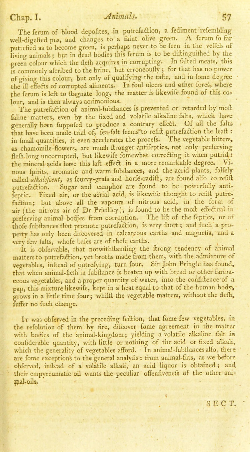 Theferumof blood depofitcs, in putrcfaftlon, a fedlmcnt rcfembling well-digeftcd pus, and changes to a faint olive green. A ferum fo far putiefied as to become green, is perhaps never to be feen in the vefTels of living animals; but in dead bodies this ferum is to be diilingiiiflied by the green colour which the flefii accpiires in corrupting. In falted meats, this is commonly afcribed to the brine, but erroneoufly ; for that has no power of giving this colour, but only of qualifying the tafte, and in fome degree the ill effeAs of corrupted aliments. In foul ulcers and ether fores, where the ferum is left to ftagnate long, the matter is likewife found of this co- lour, and is then always acrimonious. The putrefaftion of animal-fubftances is prevented or retarded by mofl; faline matters, even by the fixed and volatile alkaline falts, which have generally be«n fuppofed to produce a contraiy effeft. Of all the falts that have been made trial of, fea-falt feems^to refill putrefaftlon the leall : in fmall quantities, it even accelerates the procefs.^ The vegetable bitter.-^, as chamomile-flowers, are much flronger antifeptics, not only preferving flelh-long uncorrupted, but likewife fomewhat correftlng it when putrid : the mineral acids have this laft effeA in a more remarkable degree. Vi- nous fpirits, aromatic and warm fubftances, and the acrid plants, falfely called alkalefcent, as feurvy-grafs and horfe-radifli, are found alio to refift putrefadion. Sugar and camphor are found to be powerfully antl- feptlc. Fixed air, or the aerial acid, is likewife thought to refill putre- fadlion; but above all the vapours of nitrous acid, in the form of air (the nitrous air of Dr Prlellley), is found to be the moll effectual in preferving animal bodies from coiTuption. 1 he lift of the feptics, or ot thofe fubftances that promote putrefadion, is very lliort; and fuch' a pro- perty has only been difeovered in calcareous earths and magnefia, and a very' few falts, whofe bafes are of thefe earths. It is obfervable, that notwithftanding the ftrong tendency of animal matters to putrefadlon, yet broths made from them, with the admixture of vegetables, inftead of putrefying, turn four. Sir John Pringle has found, that when animal-flelh^n fubftance is beaten up with bt;ead or other farina- ceous vegetables, and a proper quantity of water, into the confiftence of a pap, this mixture likewife, kept in a heat equal to that of the human body% grows in a little time four; whilft the vegetable matters, without the flelh, fuffer no fuch change. It was obferved in the preceding fedlon, that fome few vegetables, in the refolutlon of them by fire, difeover fome agreement in the matter with bodies of the animal-kingdom; yielding a volatile alkaline fait in confiderable quantity, with little or nothing of the acid or fixed alkali, which the generality of vegetables afford. In animal-fubftances alfo, there are fome exceptions to the general analyfis ; from animal-fats, as we before obferv’cd, inftead of a volatile alkali, an acid liquor is obtained; and their empyreumatic oil wants the peculiar offenfivenefs of the other ani- mal-oils. < SECT.