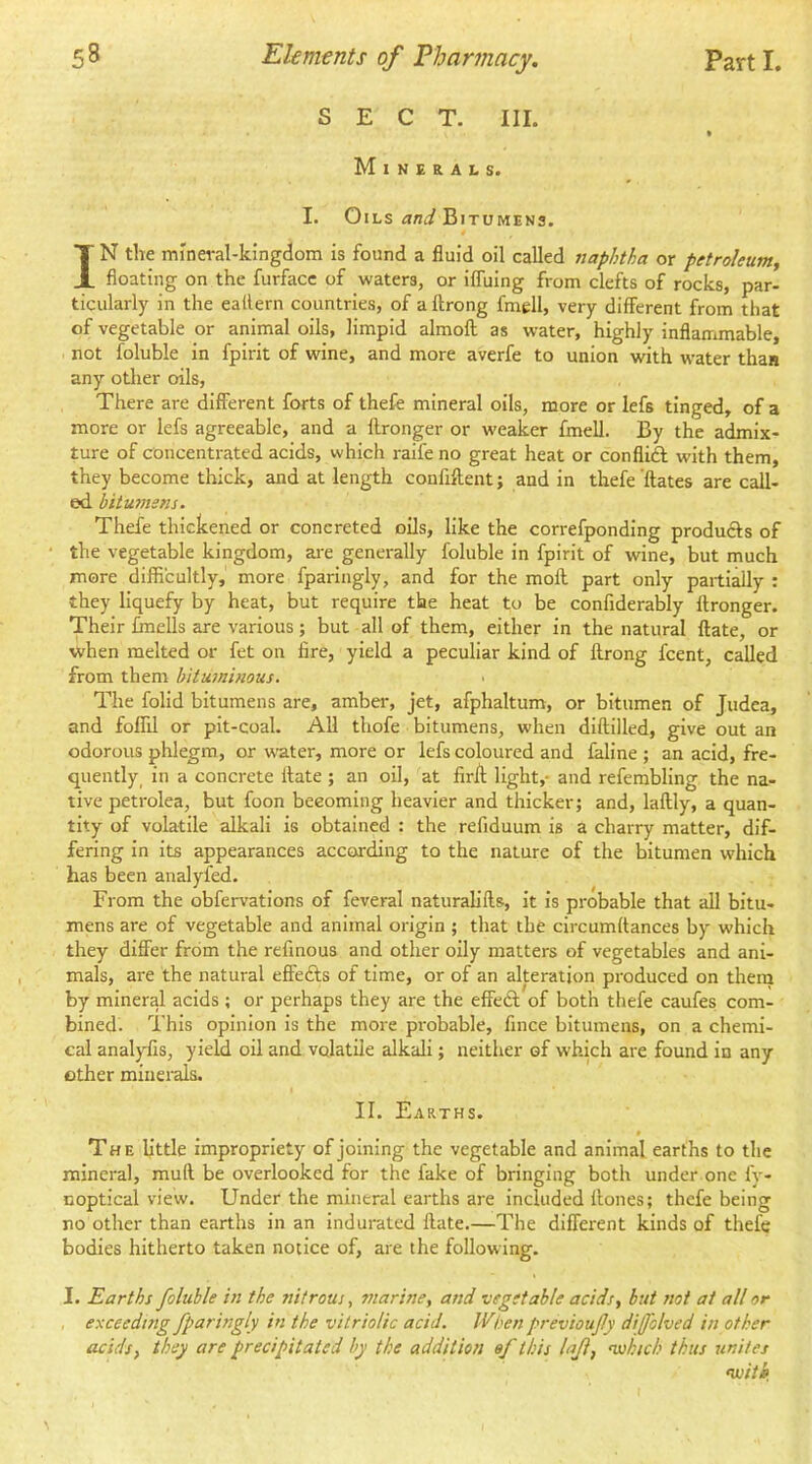 SECT. III. Minerals. I. Oils Bitumens. IN tlie mineral-kingdom is found a fluid oil called naphtha or petroleum^ floating on the furfacc of waters, or ifluing from clefts of rocks, par- ticiilarly in the eallern countries, of a llrong fmell, very different from that of vegetable or animal oils, limpid almoft as water, highly inflammable, not foluble in fpirit of wine, and more averfe to union with water than any other oils, There are different forts of thefe mineral oils, more or lefs tinged, of a more or lefs agreeable, and a flronger or weaker fmell. By the admix- ture of concentrated acids, which raife no great heat or conflift with them, they become thick, and at length confiftent; and in thefe'ftates are call- ed bitumens. Thefe thickened or concreted oils, like the correfponding produfts of the vegetable kingdom, are generally foluble in fpirit of wine, but much more difficultly, more fparingly, and for the mofl part only partially : they liquefy by heat, but require the heat to be confiderably flronger. Their fmells are various; but all of them, either in the natural flate, or ■when melted or fet on fire, yield a peculiar kind of flrong fcent, called from them bituminous. The folid bitumens are, amber, jet, afphaltum, or bitumen of Judea, and foflil or pit-coal. All thofe bitumens, when diflilled, give out an odorous phlegm, or water, more or lefs coloured and faline ; an acid, fre- quently in a concrete flate ; an oil, at firA light,- and refembling the na- tive petrolea, but foon becoming heavier and thicker; and, laflly, a quan- tity of volatile alkali is obtained : the refiduum is a charry matter, dif- fering in its appearances according to the nature of the bitumen which has been analyfed. From the obfervations of feveral naturalifls, it is probable that all bitu- mens are of vegetable and animal origin ; that the circumttances by which they differ from the refmous and other oily matters of vegetables and ani- mals, are the natural effefts of time, or of an alteration produced on them by mineral acids ; or perhaps they are the effedl; of both thefe caufes com- bined. This opinion is the more probable, fince bitumens, on a chemi- cal analyfis, yield oil and volatile alkali; neither of which are found in any ether minerals. II. Earths. • The little impropriety of joining the vegetable and animal earths to the mineral, muft be overlooked for the fake of bringing both under one fy- noptical view. Under the mineral earths are Included flones; thefe being no other than earths in an Indurated flate.—The different kinds of thefe bodies hitherto taken notice of, are the following. I. Earths foluble in the nitrous, marine, and vegetable acids, but ?wt at all or exceeding fparingly in the vitriolic acid. IVben previoufy diffhlved in other acids, they are precipitated by the addition ef this lafl, ’which thus unites