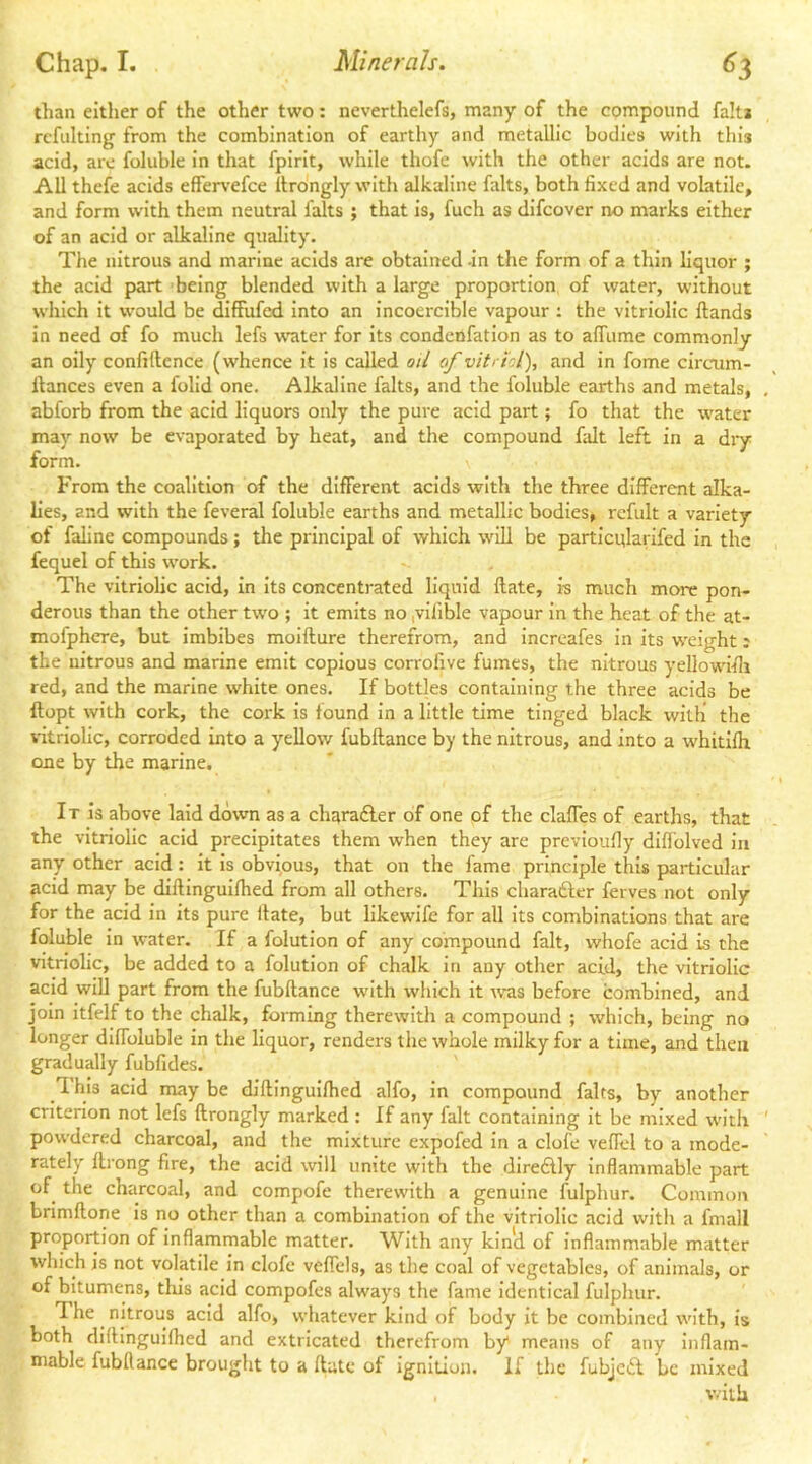 than either of the other two: neverthelefs, many of the compound fait* rcfulting from the combination of earthy and metallic bodies with this acid, are foluble in that fpirit, while thofe with the other acids are not. All thefe acids effers-efce itrongly with alkaline falts, both fixed and volatile, and form with them neutral falts ; that is, fuch as difcover no marks either of an acid or alkaline quality. The nitrous and marine acids are obtained -in the form of a thin liquor ; the acid part being blended with a large proportion of water, without which it would be diffufcd into an incoercible vapour ; the vitriolic Hands in need of fo much lefs water for its condenfation as to alfume commonly an oily confidence (whence it is called oii of vitriol), and in fome circum- dances even a folid one. Alkaline falts, and the foluble earths and metals, abforb from the acid liquors only the pure acid part; fo that the water may now be evaporated by heat, and the compound dilt left in a dry form. From the coalition of the different acids with the three different alka- lies, and with the feveral foluble earths and metallic bodies, rcfult a variety of faline compounds; the principal of which will be particularifed in the fequel of this work. The vitriolic acid, in Its concentrated liquid date, is much more pon- derous than the other two ; it emits no ,vlfible vapour in the heat of the at- mofphcre, but imbibes moldure therefrom, and Increafes In its w'eight: the nitrous and marine emit copious corrofive fumes, the nitrous yellowldi red, and the marine white ones. If bottles containing the three acids be dopt with cork, the cork is found In a little time tinged black with the vitriolic, corroded into a yellow fubdance by the nitrous, and into a whitldr one by the marine. It Is above laid down as a charadler of one of the claffes of earths, that the vitriolic acid precipitates them when they are prevloufly diffolved in any other acid: it is obvious, that on the fame principle this particular acid may be didinguldied from all others. This charafter ferves not only for the acid in its pure date, but likewife for all its combinations that are foluble in water. If a folutlon of any compound fait, whofe acid is the vitriolic, be added to a folution of chalk in any other acid, the vitriolic acid will part from the fubdance with which it was before combined, and join itfelf to the chalk, forming therewith a compound ; which, being no longer diffoluble in the liquor, renders the whole milky for a time, and then gradually fubfides. 1 his acid may be didinguldied alfo, in compound falts, by another criterion not lefs drongly marked : If any fait containing it be mixed with powdered charcoal, and the mixture expofed in a clofe veffel to a mode- rately drong fire, the acid will unite with the diredly Inflammable part of the charcoal, and compofe therewith a genuine fulphur. Common brimdone is no other than a combination of the vitriolic acid with a fmall proportion of inflammable matter. With any kind of inflammable matter which is not volatile in clofe veffcls, as the coal of vegetables, of animals, or of bitumens, tills acid compofes always the fame Identical fulphur. The nitrous acid alfo, whatever kind of body it be combined with, is both didInguKhed and extricated therefrom by means of any Inflam- mable fubllance brought to a date of ignition. If the fubje«5t be mixed with