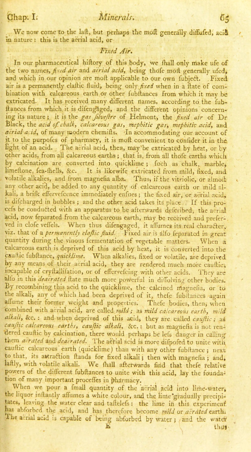 Wc now come to the laft, but perhaps the moll generally difFufed, acid In nature ; this is the aerial acid, or In our pharmaceutical hiftory of this body, we lhall only make ufe of the two names, air and aerial acid, being thdfe moll generally ufed» and which in our opinion arc molt applicable to our own fubjedl. Fixed air is a permanently elaftic fluid, being only fixed when in a Hate of com- bination with calcareous earth or other fubllances from which it may be extricated. It has received many different flames, according to the fub- llances from which it is difen^ged, and the different opinions concern- ing its natureit is the gas fUveJire of Helmont) the fixed air of Dr the. acid ofi^chalk, calcareous gas, mephitic gas, mephitic acid, and aerial acid, of many modern chcmifts. dn accommodating our account of it to the purpofcs of pharmacy, it is moft convenient to cOnlider it in the light of an acid. The aerial acid, then, may’be extricated by heat, or by other acids, from all calcareous earths ; that is, from all thofe earths which by calcination are converted into quicklime ; fuch as chalk, marble* limeflone, fea-fhells, &c. It is likewife extricated from mild, fixed, and volatile alkalip, and from magnefia alba. Thus-, if the vitriolic, or almoli; any other acid, be added to any quantity of calcareous earth or mild al- kali, a brifli effervefccnce immediately enfiies ; the fixed air, or aerial acid, is difeharged in bubbles ; and the other acid takes its place. If this pro- cefs be conduced with an apparatus to be afterwards d,efcribed, the aerial acid, now feparated from the calcareous earth, rriay be received and prefer- ved in clofe veffels. When thus difengaged, it alTumes its real charafter, viz. that of a permanently elafiic fiuid. Fixed air is alfo feparated in great quantity during the vinous fermentation of vegetable matters. When a calcareous earth is deprived of this aeid by heat, it is converted into the cauHlc fubflance, quicklime. When alkalies, fixed or volatile, are deprived by any means of their aerial acid, they are rendered much more caullicii incapable of cryflallifation, or of effervefeing with other acids. They are alfo in this deaerated Hate much more powerful in diffolving other bodies. By recombining this acid to the quicklime, the calcined ihagnefia, or to the alkali, any of which had been deprived of it, thefe fubitances again alfume their former weight and properties; Thefe bodies, then* when combined with aerial acid, are called ?suld; as mild calcareous earth, mild alkali. Sec. : and when deprived of this acid, they are called caujlic; as caujiic calcareous earths, caujlic alkali, &c.: but as magnefia is not ren- dered caullic by calcination, there would perhaps be lets danger in calling them aerated and deaerated. The aetial acid is more difpofed to unite with caullic calcareous earth (quicklime) than w’ith any other fubltance ; next to that, its attradlion Hands for fixed alkali; then with magnefia ; and, lallly, with volatile alkali. We lhall afterwards find that thefe telative powers of the different fubllances to unite with this acid, lay the founda- tion of many important prqceffes in ^hirmacy. When we pour a fmall quantity of the acriai acid into lirhe-water, the liquor inflantly affumes a white colour, and the lime’gradually precipi- tates, leaving the water clear and talielefs: the lime in this experimenf has abforbed the acid, and has therefore become mild or aerated cartlu The acriai acid is capable of being abforbed by water; and the watelr Ihin