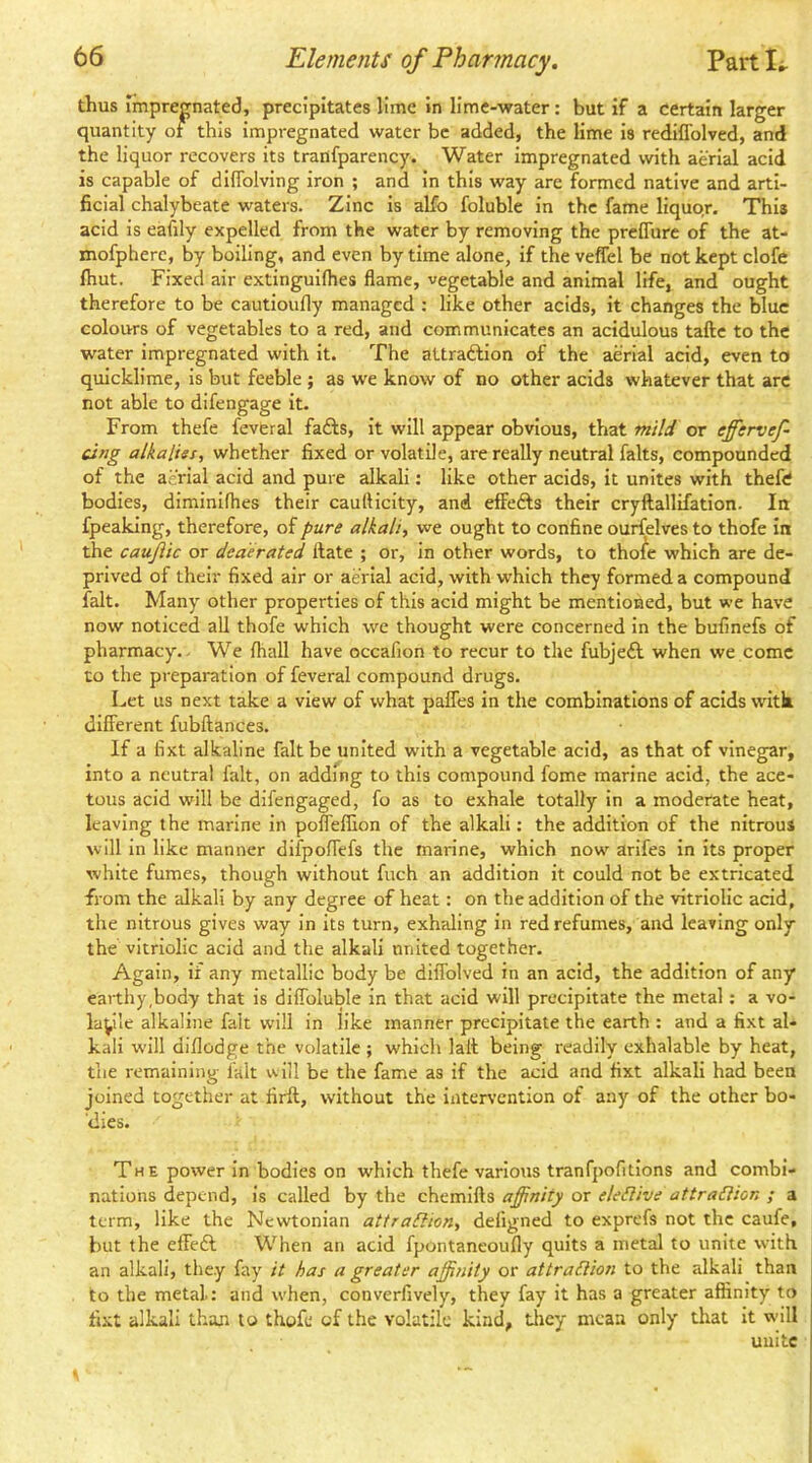 thus impregnated, precipitates lime in lime-water: but if a certain larger quantity of this impregnated water be added, the lime is rediffolved, and the liquor recovers its traiifparency. Water impregnated with aerial acid is capable of diflblving iron ; and in this way are formed native and arti- ficial chalybeate waters. Zinc is alfo foluble in the fame liquor. This acid is eafily expelled from the water by removing the preflure of the at- mofphere, by boiling, and even by time alone, if the veffel be not kept clofe Ihut. Fixed air extinguifhes flame, vegetable and animal life^ and ought therefore to be cautioufly managed : like other acids, it changes the blue colours of vegetables to a red, and communicates an acidulous taftc to the water impregnated with it. The attraftion of the aerial acid, even to quicklime, is but feeble ; as we know of no other acids whatever that are not able to dlfengage it. From thefe feveral faffs, it will appear obvious, that mild or effervef- cing alkalies, whether fixed or volatile, are really neutral falts, compounded of the aerial acid and pure alkali: like other acids, it unites with thefe bodies, diminifhes their caufticity, and effefts their cryftallifation. In fpeaking, therefore, of pure alkali, we ought to confine ourfelves to thofe in the caujiic or deaerated ftate ; or, in other words, to thofe which are de- prived of their fixed air or aerial acid, with which they formed a compound fait. Many other properties of this acid might be mentioned, but we have now noticed all thofe which we thought were concerned in the bufinefs of pharmacy.. We fliall have occafion to recur to the fubjefl when we come to the preparation of feveral compound drugs. Let us next take a view of what pafles in the combinations of acids witk different fubftances. If a fixt alkaline fait be united with a vegetable acid, as that of vinegar, into a neutral fait, on adding to this compound fome marine acid, the ace- tous acid will be dlfengaged, fo as to exhale totally in a moderate heat, leaving the marine in pofleffion of the alkali: the addition of the nitrous will in like manner difpoffefs the marine, which now arifes in its proper white fumes, though without fuch an addition it could not be extricated from the idkali by any degree of heat: on the addition of the vitriolic acid, the nitrous gives way in its turn, exhaling in red refumes, and leaving only the vitriolic acid and the alkali nnited together. Again, if any metallic body be difiblved in an acid, the addition of any earthy,body that is diflbluble in that acid will precipitate the metal: a vo- latile alkaline fait w'ill in like manner precipitate the earth : and a fixt al- kali will diflodge the volatile ; which lafl being readily exhalable by heat, the remaining ialt will be the fame as if the acid and fixt alkali had been joined together at firft, without the intervention of any of the other bo- dies. The power in bodies on which thefe various tranfpofitions and combi- nations depend, is called by the chemifts affinity or eleSlive attraSUon ; a term, like the Newtonian attraSlicn, deligned to exprefs not the caufe, but the effeft When an acid fpontaneoully quits a metal to unite with an alkali, they fay it has a greater affinity or attraElion to the alkali than to the metal.: and when, converfively, they fay it has a greater affinity to fixt alkali than to thofe of the volatile kind, tliey mean only that it w’ill unite