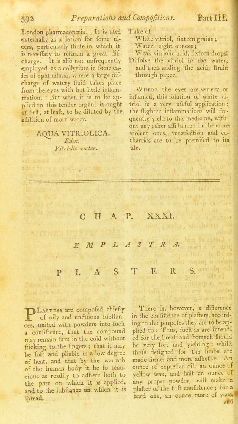Partin. 59i Preparations and C'ompoJiLions. Take of White vitriol, fixteen grains; Water, eight ounces; We'&k vitriolic acid, fixteen drops'. Dlffolve the vitriol in the watery and then, adding the acid, ttrain through paper. ^ W H E R R the eyes are watery or ] inflamed, this folution of white vi- ! triol is a verv ufeful application : the {lighter inflammations wall fre- J quently yield to this medicine, with- / out any other affillance; In the more | violent ones, vensfeftlon and. ca- | thartics are to be premifed to its \ tife. .i CHAP. XXXI. London pharmacopoeia. It is ufed externally as a lotion for fome ul- cers, particularly thofe In which It is neeeffary to reilrain a great dif- charge. It is alfo not unfrequently employed as a collyrium in fOme ca- fes of ophthalmia, where a large dif- charge of watery fluid takes place from the eyes w’lth but little inflam- mation. But when it is to be ap- plied to this tender organ, It ought at firft, at leaft, to be diluted by thci addition of more water. AQUA VITRIOLICA. Edin. Vitriolic <vjatcr. E M P L P L A S Plasters are compofed chiefly of oily and undtuous fubftan- ces, united with powders Into fuch a confiftence, that the compound may remain firm in the cold without {ticking to the fingers ; that it may be foft and pliable in a low degree ef heat, and that by the warmth of the human body it be fo tena- cious as readily to adhere both to the part on which it is applied, and to the fubiliiiee on. which it is fpread. A 5 r R A. T E R S. There is, however, a difference in the confiltence of plallers, accord- ing to the purpofes they are to be ap- plied to : Thus, fuch as are Intend- ed for the, breali and ftomach fliould be very foft and yielding ■; whillt thofe defigned for the limbs are made firmer and more adhefive. An ounce of exprefled oil, an ounce cf yellow wax, and half an ounce of any proper pow'der, will make a plaftcr of the firft confillence ; for a bard one, an ounce more of wax^H alld