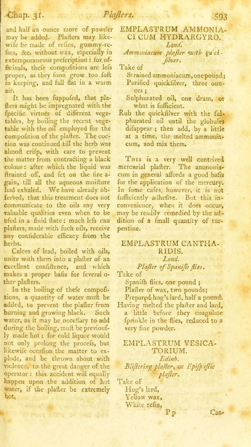 Chap. 3 r. PJaJlers. .553 and half an ounce more of powder may be added. Plallcrs may like- wife be made of refills, gummy-re- fms, &c. without wax, eipecially in extemporaneous prefeription : for of- ficinals, thefe compofitions are lefs proper, as they foon grow too foft in keeping, and fall flat in a warm air. It has been fuppofed, that pla- Ilers might be impregnated with the fpecific virtues of different vege- tables, by boiling the recent vege- table with the oil employed for the compofition of the platter. The coc- tion was continued till the herb was almoft crifp, with care to prevent the matter from contrafting a black colour: after which the liquid was ftrained off, and fet on the fire a- gain, till all the aqueous moiilure liad exhaled. We have already ob- ferved, that this treatment does not communicate to the oils any very valuable qualities even when to be iifed in a fluid flate: much lefs can plafters, made with fuch oils, receive any confiderable efficacy from the herbs. Calces of lead, boiled with oils, unite with them into a plafter of an excellent confillence, and which makes a proper bails for feveral o- thcr plafters. In the boiling of thefe compofi- tions, a quantity of water mull be added, to prevent the plafter from burning and growing black. Such water, as it may be necelfary to add during the boiling, muft bepreviouf- ly made hot: for cold liquor would not only prolong the procefs, but likewife occafion the matter to ex- plode, and be thrown about with violence, to the great danger of the operator : this accident will equally happen upon the addition of hot water, if the plafter be extremely hot. EMPLASTRUM AMMONIA- CI CUM HYDRAIIGYRO. Land. Ammoniacum plajler •with qu'ck- Jilver. Take of Strained ammoniacnm,onepoupd; Purified quickfilver, three oun- ces ; Sulphuiated oil, one dram, or what is fufficient. Rub the quickfilver with the fui- phurated oil until the globules difappear ; then add, by a little at a time, the melted ammonia- cum, and mix them. This is a very well contrived mercurial plafter. The ammonia- cum in general affords a good bafis for the application of the mercury. In fome cafes, however, it is not fufficiently adhefivc. But this in- convenience, when it does occur, may be readily remedied by the ad- dition of a fmall quantity of tur- pentine. EMPLASTRUM CANTPIA- RIDIS. Land. Plajler of Spanifj flies. Take of Spanifli flies, one pound ; Plafter of wax, two pounds; Prepared hog’s lard, half a pound. Having melted the plafter and lard, a little before they coagulate fprinkle in the flies, reduced to a very fine powder. EMPLASTRUM VESICA- TORIUM. Edinh. BUjicring plajler, or Epifpajiic plajler. Take of Hog’s lard. Yellow wax, White refin, P p Can-