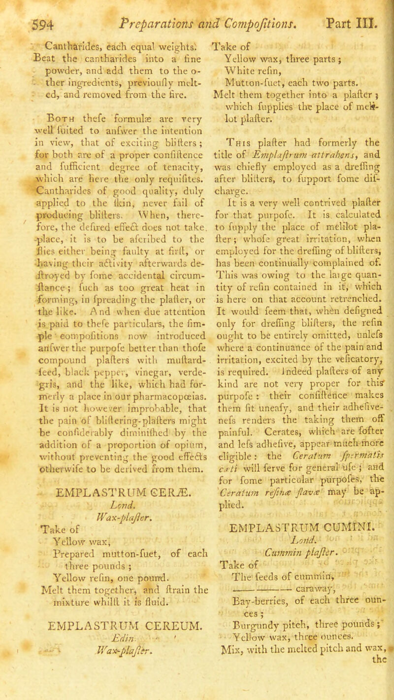 Cantharldes, each equal weights'. Beat the canthaviclcs into a fine powder, and add them to the o- ther ing'redients, previonfiy melt- ed, and removed from the fire. Both thefe formulas are very well luited to anfvver the intention in view, that of exciting blitters; for both are of a proper confiftence and fufficient degree of tenacity, which are here the only reqnifites. Cantharidcs of good quality, duly applied to the (kin, never fail of producing blitters. When, there- fore, the defired etiect does not take, -place, it Is to be alcribed to the flies either being faulty at firll, or •having their aftlvity afterwards de- Arcyyed by fome accidental circum- ftance; fuch as too great heat in forming, in fpreading the platter, or the like. A nd when due attention is paid to thefe particulars, the fim- ple ■ compolitic)ns now introduced anfvver the purpofe better than thofe compound platters with mullard- leed, black pepper, vinegar, verde- gris, and the like, which had for- merly a place in our pharmacopoeias. It is not liowever improbable, that the pain of bliltering-platters might be confidcrably diminithed by the addition of a proportion of opium, without preventing the good etfefts otherwife to be derived from them. EMPLASTRUM GER^. Lend. JVax-plaJler. Take of Yellow' wax, Prepared mutton-fuet, of each three pounds ; Yellow refin, one pound. Melt them together, and tlraln the mixture whiltl It is fluid. EMPLASTRUM CEREUM. £din. • ' lVax~plafitv. Take of Yellow wax, three parts; White refin, Mutton-fuet, each two parts. Melt them together into a plaftcr ; j which fupplles the place of meli- | lot plafter. l This plafter had formerly the title of Emptajirum attrahens, and was chiefly employed as a dreffing after blillers, to fupport fome dif- charge. It Is a very well contrived plafter for that purpofe. It is calculated to fupply the place of melilot pla- fter; whofe great irritation, when envployed for the drefling of blifters, has been continually complained of. This was owing to the latge quan- tity of refin contained in it, which is here on that account retrenched. It would feem that, whi^n defigned only for drefling blifters, the refin ought to be entirely omitted, unlefs w'here a continuance of the pain and irritation, excited by the veficatory, is required. Indeed plafters of any kind are not very proper for thisf purpofe : their confiftence makes them fit uneafy, and their adhefive- nefs renders the taking them off painful. Cerates, which are fofter and lefs adhefive, appear much more eligible: the Ceratmn fpfrm'ath ca ti will ferve for general ufe ; and for fome particular purpofes, the Ceratum reftna; jlavx may be ap- plied. EMPLASTRUM CUMINI. Lortd. Cuin?7iin plajlcr. Take of The feeds of cummin, caraway, Bay-berries, of each three oun- ces ; Burgundy pitch, three pounds ; Yellow wax, three ounces. Mix, with the melted pitch and wax,» the • \