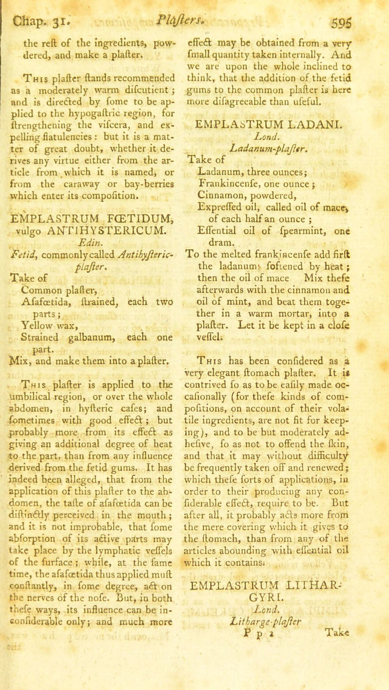 the reft of the ingredients, pow- dered, and make a plafter. This plafter ftands recommended as a moderately warm difcutient j and is diredled by fome to be ap- plied to the hypogaftric region, for ftrengthening the vifcera, and ex- pelling flatulencies : but it is a mat- ter of great doubt, whether it de- rives any virtue either from the ar- ticle from which it is named, or from the caraway or bay-berries which enter its compofitlon. EMPLASTRUM FCETIDUM, vulgo ANTIHYSTERICUM. Edin. Fetid^ commonly called Antihyjieric- plajier. Take of Common plafter, Afafoetida, fti-ained, each two parts; Yellow wax. Strained galbanum, each one part. Mix, and make them Into a plafter. This plafter is applied to tlie umbilical region, or over the whole abdomen, in hyfteric cafes; and fometimes with good effeft; but probably more from Its effeft as giving an additional degree of heat to the part, than from any influence derived from the fetid gums. It has indeed been alleged, that from the application of this plafter to the ab- domen, the tafte of afafoetida can be diftin£Uy perceived in the mouth ; and it is not improbable, that fome abforption of Its a&ive p^rts may take place by the lymphatic veflels of the furface ; while, at the fame time, the afafoetida thus applied miift conftantly. In fome degree, aft on the nerves of the nofe. But, in both thefe ways, its Influence can be in- connderable only; and much more effeft may be obtained from a very fmall quantity taken internally. And we are upon the whole inclined to think, that the addition of the fetid gums to the common plafter is here more difagreeablc than ufeful. EMPLASTRUM LADANI. Eond. Ladanutn~plajler. Take of Ladanum, three ounces; Frankincenfe, one ounce j Cinnamon, powdered, ExprelTed oil, called oil of mace, of each half an ounce ; Eflential oil of fpearmint, one dram. To the melted frankincenfe add firft the ladanumi fofiened by heat; then the oil of mace Mix thefe afterwards with the cinnamon and oil of mint, and beat them toge-^ ther in a warm mortar. Into a plafter. Let it be kept in a clofe veffeli This has been confidered as a very elegant ftomach plafter. It is contrived fo as to be eafily made oc- cafionally (for thefe kinds of com- pofitions, on account of their vola- tile ingredients, are not fit for keep- ing), and to be but moderately ad- hefive, fo as not to offend the flein, and that it may without diificulty be frequently taken off and renewed; which thefe forts of applications, in order to their producing any con- fiderable effeft, require to be. But after all, it probably afts more from the mere covering which it gives to the ftomach, than from any of the articles abounding with effential oil which It contains; EMPLASTRUM LITHAR- GYRI. Lend. Litharge plajier ^ P * Take