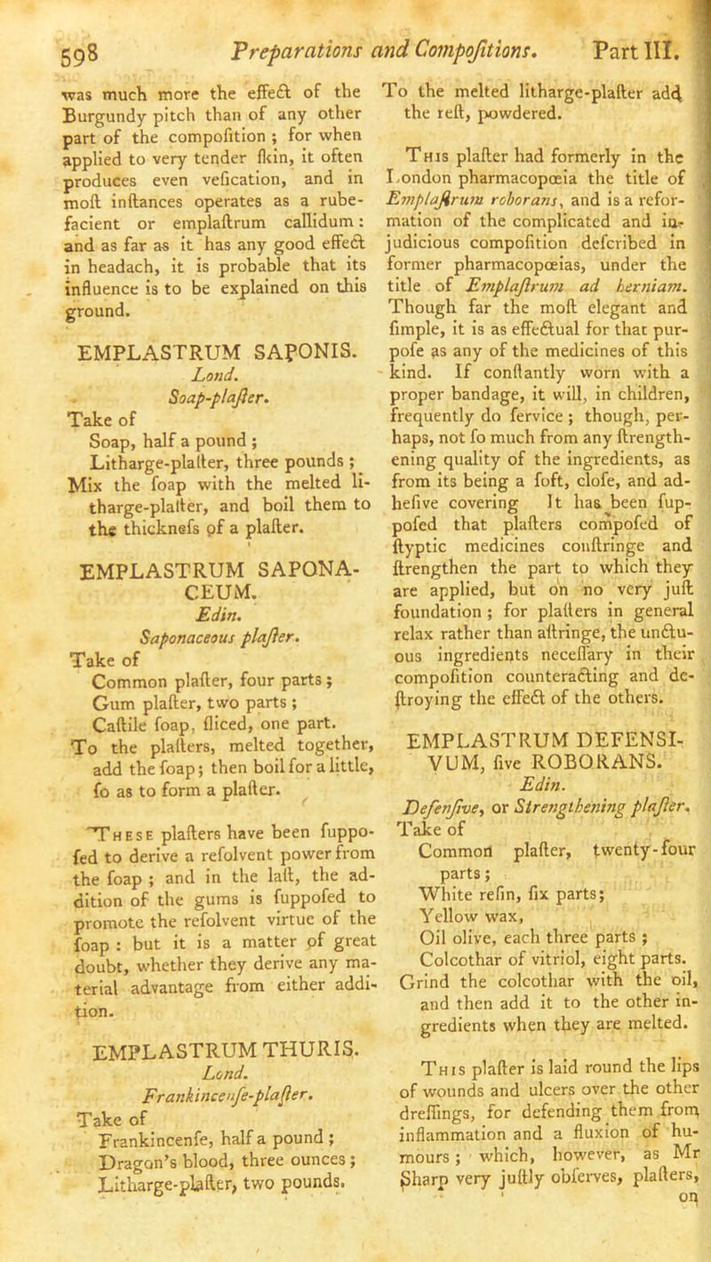 was much more the efFedl of the To the melted litharge-plafter ad<l I Burgundy pitch than of any other the reft, powdered. • part of the compofition ; for when applied to very tender ll<in, it often This plafter had formerly in the produces even vefication, and in I.ondon pharmacopoeia the title of ; moft inftances operates as a rube- Emplajirum roborans, facient or emplaftrum callidum: mation of the complicated and ia^ and as far as it has any good effect judicious compofition deferibed in in headach, it is probable that its former pharmacopoeias, under the ] influence is to be explained on this title of Emplajlrum ad hetniam. | ground. Though far the moft elegant and | fimple, it is as effeftual for that pur- < EMPLASTRUM SAPONIS. Land. Soap-plajier. Take of Soap, half a pound ; Litharge-plafter, three pounds ; Mix the foap with the melted li- tharge-plafter, and boil them to the thicknefs pf a plafter. EMPLASTRUM SAPONA- CEUM. Edin. Saponaceous plajier. Take of Common plafter, four parts ; Gum plafter, two parts ; Caftile foap, fliced, one part. To the plalters, melteft together, add the foap; then boil for a little, fo as to form a plafter. 'T'hese plalters have been fuppo- fed to derive a refolvent power from the foap ; and in the laft, the ad- dition of the gums is fuppofed to promote the refolvent virtue of the foap : but it is a matter pf great doubt, whether they derive any ma- terial advantage from either addi- tion. EMPLASTRUM THURIS. Lend. Frankincettfe-plafler. Take of Erankincenfe, half a pound ; Dragon’s blood, three ounces ; Litharge-plafter, two pounds. pofe as any of the medicines of this kind. If conftantly worn with a proper bandage, it will, in children, frequently do fervice ; though, per- haps, not fo much from any ftrength- ening quality of the Ingredients, as from its being a foft, clofe, and ad- hefive covering It has been fup- pofed that plafters compofed of ftyptic medicines conftrlnge and ftrengthen the part to which they are applied, but oh ho very juft foundation ; for platters in general relax rather than aftringe, the unftu- ous ingredients necelTary in their compofition counterafting and de- stroying the effedl of the others. EMPLASTRUM DEFENSI- yUM, five ROBQRANS. Edin. DefenfivSi or Sirenglhening plajier. Take of Common plafter, twenty-four parts; White refin, fix parts; Yellow wax, Oil olive, each three parts ; Colcothar of vitriol, eight parts. Grind the colcothar with the oil, and then add it to the other in- gredients when they are melted. This plafter Is laid round the lips of wounds and ulcers over the other dreffings, for defending them frorq inflammation and a fluxion of hu- mours ; ■ which, however, as Mr ^harp very juftly obierves, plafters, oq