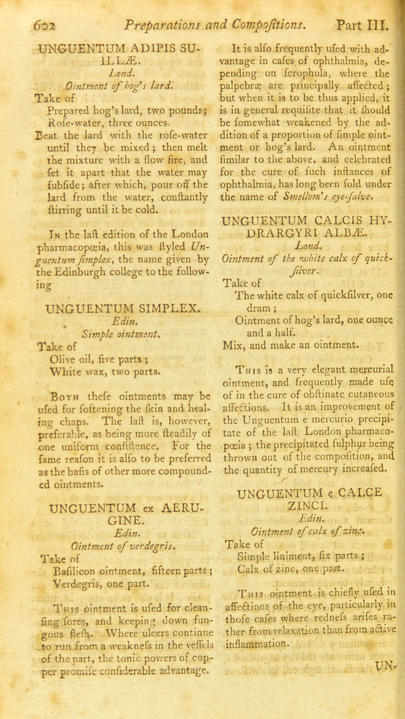 UNGUENTUM ADIPIS SU- It Is alfo frequently ufed with ad- I ILL^. Lend. Ointment of hofs lard. Take of Prepared hog’s lard, two pounds; Rofe-water, three ounces. Beat the lard with the rofe-water until they be mixed ; then melt the mixture with a flow fire, and fet It apart that the water may fubfitie; after which, pour off the lard from the water, conftantly ftirring until it be cold. In the laft edition of the London pharmacopoeia, this was llyled Un- guentum fimplsx, the name given by the Edinburgh college to the follow- ing UNGUENTUM SIMPLEX. ^ Edin. Simple ointment. Take of Olive oil, five parts ; White wax, two parts. Both thefe ointments may be ufed for foftening the fl<In and heal- ing chaps. The lall is, however, preferable, as being more fteadily of one uniform confillence. For the fame reafon it Is alfo to be preferred as the bafis of other more compound- ed ointments. UNGUENTUM ex AERU- GINE. Edin. Ointment of verdegris. Take of Bafilicon ointment, fifteen parts; Verdegris, one part. This ointment Is ufed for clean- fing fores, and keeping down fun- gous flefh. Where ulcers continue .to run from a weaknefs in the vefltls of the part, the tonic powers of cop- per promii’e confiderable advantage. vantage In cafes of ophthalmia, de- '1 pending on fcrophula, where the ] palpebrte are principally affefted; 1 but when it Is to be thus applied, it 1 is in general requilite that it fliould 1 be fomewhat weakened by the ad- 1 ditlon of a proportion of fimple oint- I ment or hog’s lard. An ointment J fimilar to the above, and celebrated for the cure of fuch inftances of . ophthalmia, has long been fold under the name of Smellom's eye-falve. UNGUENTUM CALCIS HY- DRA RGYRI ALBiE. j Land. i Ointment of the nuhite calx of quick~ j fliver. Take of The white calx of quickfilver, one dram; Ointment of hog’s lard, one ounce and a half. Mix, and make an ointment. This Is a very elegant mercurial ointment, and frequently made ufq of in the cure of obftinate cutaneous aflPedlions. It is an Improvement of the Unguentum e mercurlo precipi- tate of the lafl. London pharmaco- poeia ; the precipitated fulphyr being thrown out of the compofitlon, and the quantity of mercury increafed. UNGUENTUM e QALCE ZINCI. Edin. Ointment of calx of zinc. Take of Simple liniment, fix parts ; Calx of zinc, one part. This ointment Is chiefly ufed in affeftions of the eye, particularly in thofe cafes where rednefs arifes ra- ther from relaxation than from active inflammation. UNv