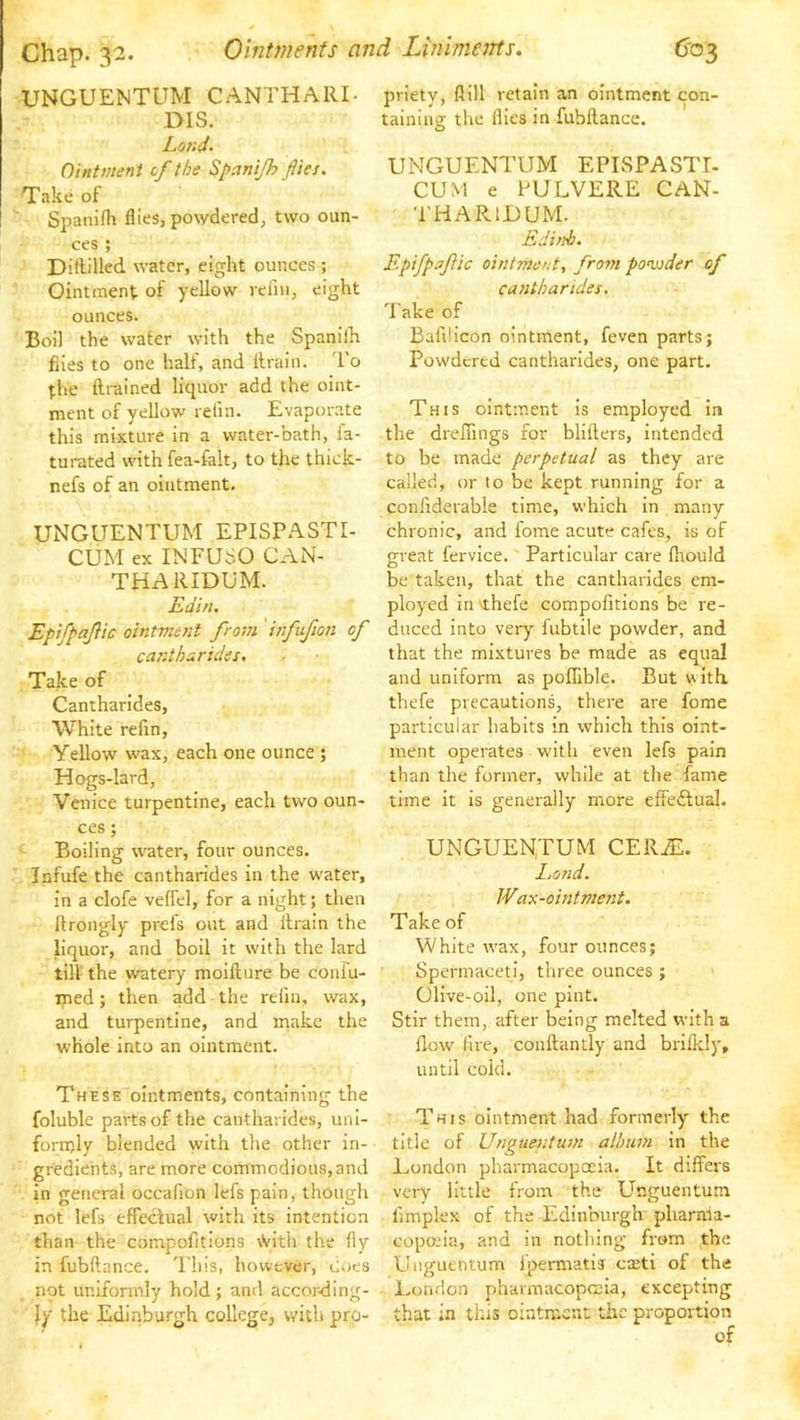 UNGUENTUM CANTHARI- DIS. Lojid- Ointment of the Spanijh flies. Take of Spanifh flies, po^ydered, two oun- ces ; Ditlillcd water, eight ounces ; Ointment of yellow reiiii, eight ounces. Boil the water with the Spanilh flies to one half, and Itrain. To the ftrained liquor add the oint- ment of yellow refin. Evaporate this mixture in a water-bath, fa- turated with fea-falt, to the thick- nefs of an ointment. UNGUENTUM EPISPASTI- CUxM ex INFUbO CAN- THARIDUM. Edin. Epifpaflic ointment from 'hifufion of cantharides. Take of Cantharides, White refin. Yellow wax, each one ounce ; Hogs-lard, Venice turpentine, each two oun- ces ; Boiling water, four ounces. Infufe the cantharides in the water, in a clofe veffel, for a night; then llrongly prefs out and ilrain the liquor, and boil it with the lard till the watery moifture be conlu- iped; then add the refin, wax, and turpentine, and make the whole into an ointment. These ointments, containing the foluble parts of the cantharides, uni- fortijly blended with the other in- gredients, are more commodious, and in general occafion lefs pain, though not lefs effeclual with its intention than the compofitions \Vith the (iy in lubftance. d'his, however, Coes not uniformly hold; and accor<lIng- ly the Edinburgh college, with pro- priety, flill retain an ointment con- taining the flies in fubllance. UNGUENTUM EPISPASTI- CUM e PULVERE CAN- THARIJDUM. Edinb. Epifpaflic ointment, from poonder of cantharides. 'l ake of Bafdicon ointment, feven parts; Powdered cantharides, one part. This ointment Is employed in the dreffings for blifters, intended to be made perpetual as they are called, or to be kept running for a conliderable time, which in many chronic, and lome acute cafes, is of great fervice. Particular care fhould be taken, that the cantharides em- ployed In\thefe compofitions be re- duced into ver)' fubtile powder, and that the mixtures be made as equal and uniform as poflible. But with, thefe precautions, there are fome particular habits in which this oint- ment operates with even lefs pain than the former, while at the fame time it is generally more effedfual. UNGUENTUM CERA^. Lond. Wax-ointment. Take of White wax, four ounces; Spermaceti, three ounces ; Olive-oil, one pint. Stir them, after being melted with a flow lire, conftantly and brillcly, until cold. This ointment had formerly the title of Unguentum album in the London pharmacopoeia. It differs veiy little from the Unguentum limplex of the Edinburgh pharma- copojia, and in nothing from the Unguentum fpermatis casti of the London pharmacopccia, excepting that in this ointment the proportion