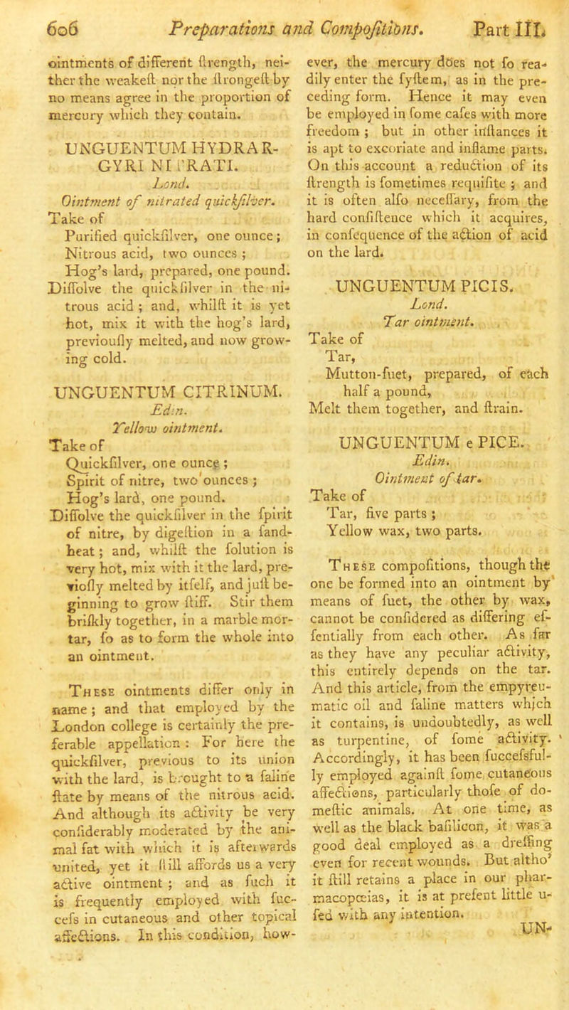 ointments of different flrength, nei- ther the weakeft nor the flrongeftby no means agree in the proportion of mercury which they contain. UNGUENTUM HYDRA R- GYRI NI v’RATI. Lorui. Ointment of nitrated quicifihcr. Take of Purified quickfilver, one ounce; Nitrous acid, two ounces ; Hog’s lard, prepared, one pound. Diffolve the quickfilver in the ni- trous acid ; and, whilft it is yet hot, mix it with the hog’s lard, previoufly melted, and now grow- ing cold. UNGUENTUM CITRINUM. Ed:n. Telloni) ointment. Take of Quickfilver, one ouncj?; Spirit of nitre, two'ounces ; Hog’s lard, one pound. Diffolve the quickfilver in the fpirit of nitre, by digeltion in a fand- heat; and, whilft the folution is very hot, mix with it the lard, pre- viofly melted by itfelf, and juft be- ginning to grow ftiff. Stir them brifkly together, in a marble mor- tar, fo as to form the whole into an ointment. These ointments differ only in name ; and that employed by the Eondon college is certainly the pre- ferable appellation: tor here the quickfilver, previous to its union with the lard, is b.cught to a falihe ftate by means of the nitrous acid. And although its adtiviiy be very conilderably moderated by the ani- mal fat with which It is aftei wards united, yet it ('till affords us a very attive ointment ; and as fuch it is frequently employed with fuc- cefs in cutaneous and other topical affedlions. In this condition, how- ever, the mercury does not fo rea- dily enter the fyftem, as in the pre- ceding form. Hence it may even be employed in fome cafes with more freedom ; but in other itlftances it is apt to excoriate and inflame parts* On this account a redudtlon of its ftrength is fometiines requifite ; and it is often alfo neceffary, from the hard confiftence which it acquires, in confeqtience of the adlion of acid on the lard. UNGUENTUM PICIS. Lend. Tar ointms7it. Take of Tar, Mutton-fuet, prepared, of each half a pound. Melt them together, and ftrain. UNGUENTUM e PICE. Edin. Ointment of tar. Take of Tar, five parts ; Yellow wax, two parts. These compofitions, thoughth^ one be formed into an ointment by’ means of fuet, the other by ivax, cannot be confidered as differing ef- fentially from each other. As far as they have any peculiar adlivity, this entirely depends on the tar. And this article, from the empyreu- miatic oil and faline matters whjch it contains, is undoubtedly, as well as turpentine, of fome adlivity. Accordingly, it has been fuccefsfu!- ly emfflpycd againft fome cutaneous affedtiens, particularly thofe of do- meftic animals. At one time, as well as the black bafilicon, it was a good deal employed as a dreffing even for recent wounds. But altho’ it ftill retains a place In our pbar- macopceias, it is at prefent little u- fed vdth any intention. UN-