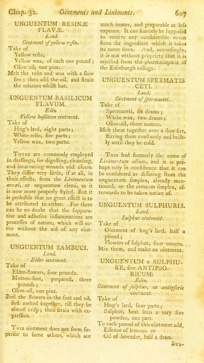 UNGUENTUM RESINA FLAV.E. Lond. Ointment of yellow rfin. Take of Yellow refin, Yellow wax, of each one pound ; Olive oil, one pint. Melt the refin and wax with a flow fire ; then add the oil, and llrain the mixture whilll hot. UNGUENTUM BASILICUM FLAVUM. Edin. 7'ello’w bafiUcon oint7nent. Take of ' Hog’s lard, eight parts ; White refin, five parts ; Yellow wax, two parts. These are commonly employed in drefiings, for digefting, cleanfing, and Incarnating wounds and ulcers. They differ very little, if at all, in their effefts, from the Lininientum arceei, or unguentum elemi, as it is now more properly ftyled. But it is probable that no great effeft is to be attributed to either. For there can be no doubt that the fuppura- tive and adhelive inflammations are procefTes of nature, which w'ill oc- cur without the aid of any oint- ment. UNGUENTUM SAMBUCI. Land. Elder oinUnent, Take of Elder-flowers, four pounds. Mutton-fuet, prepared, three pounds; Olive-oil, one pint. Boil the flowers in the fuet and oil, firft melted together, till they be almoft crifp ; then drain with ex- preflion. This ointment does not feem fu- perior to feme others, which are much neater, and preparable at lefs expcnce. It can fcarcely be fuppofed to receive any confiderible vinuc from the ingredient which it take* its name from. And, accordingly, it is not without propriety that it is rejefted from the pharmacopoeia of the Edinburgh college. UNGUENTUM SPERMATIS GET I. bond. Ointment of fpermaceti. Take of Spermaceti, fix drams ; White wax, two drams ; Olive-oil, three ounces. Melt them together over a flow fire, ftirring them conflantly and briflc- ly until they be cold. This had formerly the name of Linimentum album, and it is per- haps only in confiftence that it can be confidered as differing from the unguentum fimplex, already men- tioned, or the ceratum fimplex, af- terwards to be taken notice of. UNGUENTUM SULPHURI3, Land. Sulphur ointi7ient. Take of Ointment of hog’s lard, half a pound; Flowers of fulphur, four ounces. . Mix them, and make an ointment. UNGUENTUM e SULPHU- RE, five ANTIPSO- RICUM: Edin. OinUnent of fulphur, or aniipforic ointment. Take of Hog’s lard, four parts; Sulphur, beat into a very fine powder, one part. To each pound of this ointment add, Effence of lemons, or Oil of lavender, half a dram. SUL>