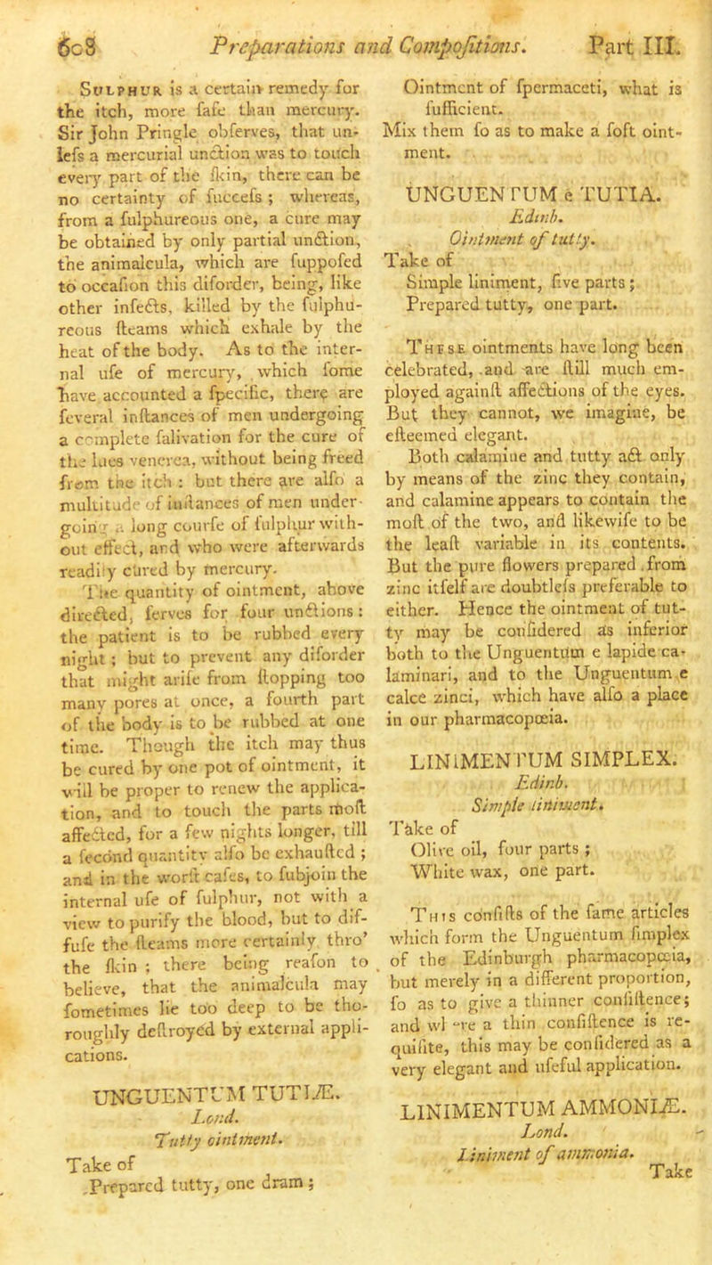 Sulphur. Is a certain remedy for the itch, more fafe than mercury. Sir John Pringle obferves, tliat im- iefs a mercurial unciion was to touch eveiy part of the Ikin, there can be no certainty of luccefs ; whereas, from a fulphureous one, a cure may be obtained by only partial unflion, the animalcula, which are fuppofed to occafion this diforder, being, like other infefts, killed by the fulphu- reoiis fteams w'hich exhale by the heat of the body. As to the inter- nal ufe of mercury, which iome have accounted a fpecific, there are feveral inltances of men undergoing a complete falivation for the cure of the lues venerea, without being freed from the itch : but there are alfo a multitude of iiiilances of men under- goin ; .. long courfe of fulphur with- out etfeci, and who were afterwards readily c'ured by mercury. Tue quantity of ointment, above direfted, ferves for four unftions: the patient is to be rubbed every night; but to prevent any diforder that might arife from Hopping too many pores at once, a fourth part of the body is to be rubbed at one time. Though the itch may thus be cured by one pot of ointment, it viil be proper to renew the applica- tion, and to touch the parts rtioll affedted, for a few nights longer, till a feednd quantity alfo be exhaufted ; and in the w'orlt cafes, to fubjoiii the internal ufe of fulphur, not with a view to purify the blood, but to dif- fufe the Hearns more certainly thro’ the flein ; there being reafon to believe, that the animalcula may fometimes lie too deep to be tho- roughly deHroydd by external appli- cations. UNGUENTUM TUTIiE. Lend. TiiUy oinimmt. Take of .Prepared tutty, one dram ; Ointment of fpcrmaceti, what is fufHcient. Mix them fo as to make a foft oint- ment. UNGUEN rUM e TUTIA. Rdtuh. Ointnunt of tutty. Take of Simple linirnent, five parts; Prepared tutty, one part. These ointments have long been celebrated, .and are Hill much em- ployed againH affeClious of the eyes. But they cannot, we imagine, be cHeemed elegant. Both calamine and tutty aft only by means of the zinc they contain, and calamine appears to contain the moH of the two, and likewife to be the leaH variable in its contents. But the pure flowers prepared .from zinc itfelf are doubtlels preferable to either. Hence the ointment of tut- ty may be coiifidered as inferior both to the Unguentiltn e lapide ca- kminari, and to the Ungueiitum e cake zinci, which have alfo a place in our pharmacopoeia. LINIMENTUM SIMPLEX. Ed'tnb. Simpie liniiMent. Take of Olive oil, four parts ; White wax, one part. This cdnfifts of the fame articles which form the Unguentum fimplex of the Edinburgh pharmacopeia, but merely in a different proportion, fo as to give a thinner confiHence; and wl “re a thin confiHcnce is re- quifite, this may be confulered as a very elegant and iifeful application. LINIMENTUM AMMONIaE. Land. i-inimait of ammonia. Take