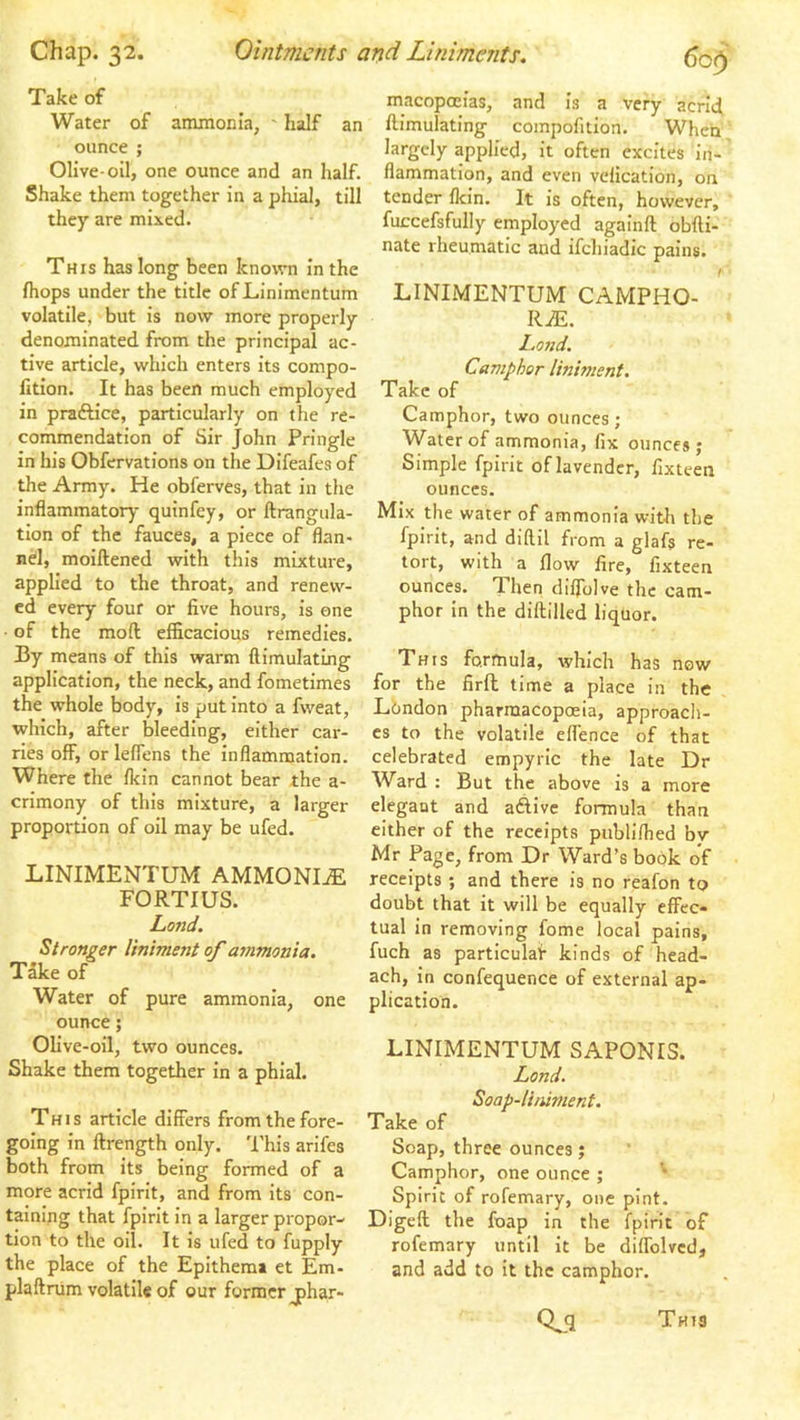 Take of Water of ammonia, ' half an ounce ; Olive-oil, one ounce and an half. Shake them together in a phial, till they are mixed. This has long been known in the fliops under the title of Linimentum volatile, but is now more properly denominated from the principal ac- tive article, which enters its compo- lition. It has been much employed in praftice, particularly on the re- commendation of Sir John Pringle in his Obfervations on the Difeafes of the Army. He obferves, that in the inflammatory quinfey, or ftrangula- tion of the fauces, a piece of flan- nd, moiftened with this mixture, applied to the throat, and renew- ed every four or five hours, is one ■ of the mod efficacious remedies. By means of this warm ftimulating application, the neck, and fometimes the whole body, is put into a fweat, which, after bleeding, either car- ries off, or leflens the inflammation. Where the fkin cannot bear the crimony of this mixture, a proportion of oil may be ufed. LINIMENTUM AMMONIA FORTIUS. Lond. Stronger liniment of ammonia. Take of Water of pure ammonia, one ounce; Olive-oil, two ounces. Shake them together in a phial. This article differs from the fore- going in ftrength only. This arifes both from its being formed of a more acrid fpirit, and from its con- taining that fpirit in a larger propor- tion to the oil. It is ufed to fupply the place of the Epithemi et Em- plaftnim volatile of our former jhar- 60^ macopoeias, and is a very acrid ftimulating compofition. When largely applied, it often excites in- flammation, and even vcfication, on tender flcin. It is often, however, fuccefsfully employed againfl: obfli- nate rheumatic and ifchiadic pains. /• LINIMENTUM CAMPHO- RiE. I.ond. Camphor liniment. Take of Camphor, two ounces; Water of ammonia, fix ounces; Simple fpirit of lavender, fixteen ounces. Mix the water of ammonia with the fpirit, and diftil from a glafs re- tort, with a flow fire, fixteen ounces. Then diflblve the cam- phor in the diftilled liquor. This formula, which has now for the firfl time a place in the Lhndon pharmacopoeia, approacli- cs to the volatile effence of that celebrated empyric the late Dr cither of the receipts publifhed by Mr Page, from Dr Ward’s book of receipts ; and there is no reafon to doubt that it will be equally effec- tual in removing fome local pains, fuch as particular kinds of head- ach, in confequence of external ap- plication. LINIMENTUM SAPONIS. Lond. Soap-li/iiment. Take of Soap, three ounces; Camphor, one ounce ; ^ Spirit of rofemary, one pint. Digeft the foap in the fpirit of rofemary until it be diflblvcd, and add to it the camphor. Qji a- Ward ; But the above is a more larger elegant and adfivc formula than Tht3
