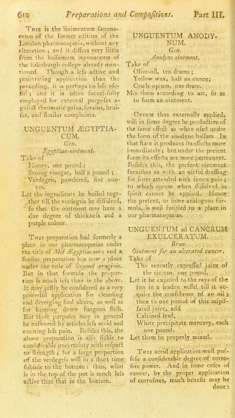 This is tTie linimcntum fapona- ceum of the former edition of the London pharmacopoeia, without any alteration ; and it,differs very little from the balfamum iapouaceuin of the Ldinburjrh collejre already men- tioned. Though a lefs atllve and penetra'ing application than the preceding, it is perhaps no lefs ufe- fiil ; and it is often fuccerffully employed for external purppfes a- gaintt rheumatic pains,fjrrains, brui- I’es, and fimilar complaints. UNGUENTUM iEGYPTIA- CUM. Gen. F.?\'ptian-owtment. Talce of Eloney, one pound ; Strong vinegar, half a pound ; ' Verdegris, powdered, live oun- ces. Let the ingredients, be boiled toge- ther till the verdegris be diffolved, fo that the ointment may have a clue degree of thicknefs and a purple colour. This preparation had formerly a place in our pharmacopoeias under the title of Mcl JEgyptiaciwi: and a fimilar preparation has now a place under the title of Oxymel .truginis. But in that formula the propor- tion is much lefs than in the above. It mav jullly be conlidered as a very powerful application for clcanfnig and deterging loul ulcers, as well as for keeping down fungous flefli. But thele purpofes may in general be anfwered by articles lefs acrid and exciting lefs pain. Bolides this, the above preparation is alfo liable to conlidcrable uncertainty with refpeft to (Irength ; for a large proportion of the verdegris will in a Ihort time fublide to the bottom : thus, what is in the top of the pot is much lefs ailive than that in the bottom. UNGUENTUM ANODY- NUM. Gen. /l7iodyns ointment. Take of Olive-oil, ten drams ; Yellow wax, half an ounce; Crude opium, one dram. Mix them according to art, fo as to form an ointment. Opium thus externally applied, will In fome degree be pcoduftive of the fame effeft as when ufed under the form of the anodyne balfam. In that ftate it produces its effefts more immediately; but under the prefent form its effects are more permanent. Btfidcs this, the prefent ointment furnilhes us with an ufcful drefling for fores attended with fevcrepaln ; to which opium when diffolved ii» fpirit cannot be applied. Hence the prefent, or lome analogous for- mula, is well intitled to a place in our pharmacopoeias. UNGUENTUM ad CANCRUM EXULCERATUM. Brun. Ointment for an ulcerated cancer. Take of The recently expreffed juice of the ricinus. one jiound. Let it be txpofed to the rays of the fun in a leaden vcffel till it ac- quire the confillence of an ojj ; then to one pound of this infpif- fated juice, add Calcined lead, White precipitate mercury, each one pound. Let them be properly mixed. This acrid application mud pof- fefs a confiderable degree of corro- five power. And in fome cafes of cancer, by the proper application of corrollves, much benefit may be done ;