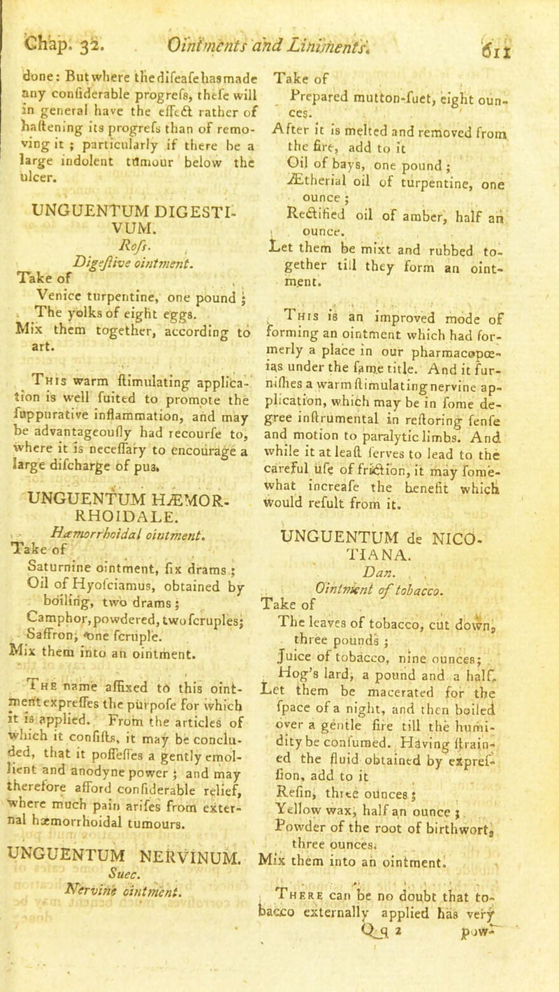 done: But where thedifeafehasmade any confiderable progrefs, thel'c will in general have the elTtA rather of haltening its progrefs than of remo- ving it ; particularly if there be a large indolent tflniour below the ulcer. UNGUENTUM DIGESTI- VUM. Rofs. DigeJUve ointment. Take of Venice turpentine, one pound ; 1 The yolks of eight eggs. Mix them together, according to art. This warm llimulating applica- tion is well fuited to promote the fuppurative inflammation, and may be advantageoufly had recourfe to, where it is neceflary to encourage a large difeharge of pus. UNGUENTUM H^MOR- RHOIDALE. Hamorrhoidal ointment. Take of Saturnine ointment, fix drams,; Oil of Hyofeiamus, obtained by bdilirig, two drams; Camphor, powdered, twofcruplesj Saffron; <bne fcniple. Mix them into an ointment. The name affixed to this oint- merttexprefles the piirpofe for which it is applied. From the articles of which it confifts, it may be conclu- ded, that it poflefles a gently emol- lient and anodyne power ; and inay therefore afford confiderable relief, ■where much pain arifes from exter- nal haemorrhoidal tumours. UNGUENTUM NERVINUM. Suec. Nervine ointttient. Take of Prepared mutton-fuet, eight oun- ces- After it is melted and removed from the fire, add to it Oil of bays, one pound ; ,^therial oil of turpentine, one ounce ; Redfified oil of amber, half ah ounce. Let them be mixt and rubbed to- gether till they form an oint- ment. This is an improved mode of forming an ointment which had for- merly a place in our pharmacopoe- ias under the fam.e title. Anditfur- mflies a warm ftimulatingne.rvine ap- plication, which may be in fome de- gree inftrumental in reftoring fenfe and motion to paralytic limbs. And while it at lead lerves to lead to the careful iife of friftion, it may fome- vvhat increafe the benefit which would refult from it. UNGUENTUM de NICO- TIAN A. Dan. . , Ointnient of tobacco. Take of The leaves of tobacco, cut dovvn, three pounds ; Juice of tobacco, nine ounces; Hog’s lard, a pound and a half. Let them be macerated for the fpacc of a night, and then boilei oyer a gentle fire till the humi- dity be confuraed. Hdving drain- ed the fluid obtained by eXpref- Con, add to it Refin, three ounces; Yellow wax, half an ounce ; Powder of the root of birthwortj three ounces. Mix them into ah ointment. There can be no doubt that to- bacco externally applied has very Qjl *