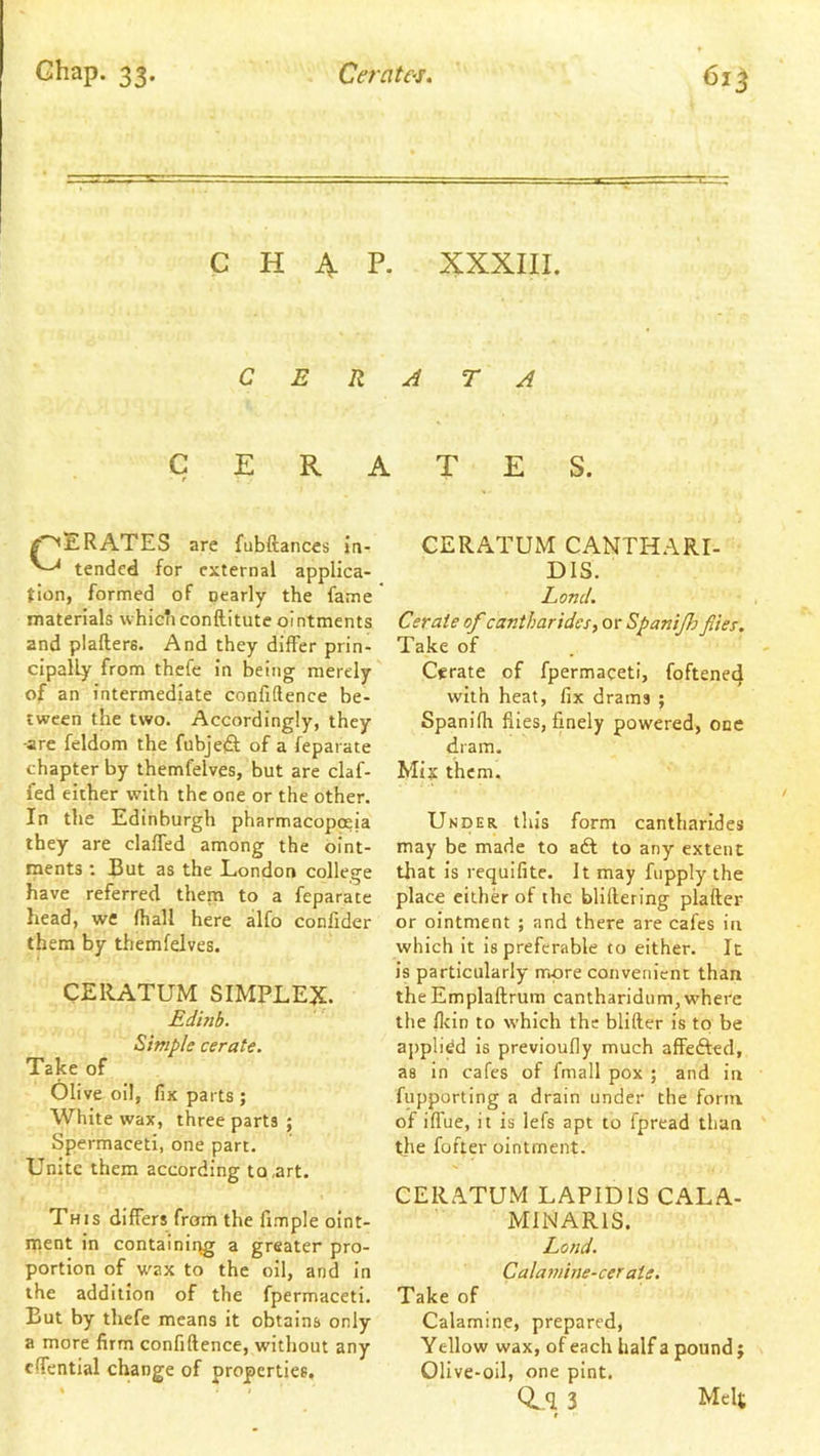 CHAP. XXXIII. C E R J T A CERATES. RATES are fubftances jn- tended for external applica- tion, formed of nearly the fame materials which conftitute ointments and plafters. And they differ prin- cipally from thefc in being merely of an intermediate confidence be- tween the two. Accordingly, they -are feldom the fubjeft of a feparate chapter by themfelves, but are claf- fed either with the one or the other. In the Edinburgh pharmacopoeia they are claffed among the oint- ments ; J3ut as the London college have referred them to a feparate head, we fhall here alfo confider them by themfelves. CERATUM SIMPLEX. Edinb. Simple cerate. Take of Olive oil, fix parts ; White wax, three parts ; Spermaceti, one part. Unite them according to,art. This differs from the fimple oint- ment in containirjg a greater pro- portion of wax to the oil, and in the addition of the fpermaceti. But by thefe means it obtains only a more firm confidence, without any edential change of properties. CERATUM CANTHARI- DIS. Land. Cerate of cantharides, or Spanijlo flies. Take of Cerate of fpermaceti, foftene4 with heat, fix drams ; Spanidi flies, finely powered, one dram. Mix them. Under this form cantharldes may be made to aft to any extent that is requifite. It may fiipply the place eithft of the blillering plader or ointment ; and there are cafes in which it is preferable to either. It is particularly more convenient than theEmpladrum cantharidum, where the flein to which the blider is to be applied is previoufly much affefted, as in cafes of fmall pox ; and in fupporting a drain under the form of iflue, it is lefs apt to fpread than the fofter ointment. CERATUM LAPIDIS CALA- MINARIS. Lond. Calamine-cerate, Take of Calamine, prepared, Yellow wax, of each half a pound j Olive-oil, one pint. Q^q 3 Melt r