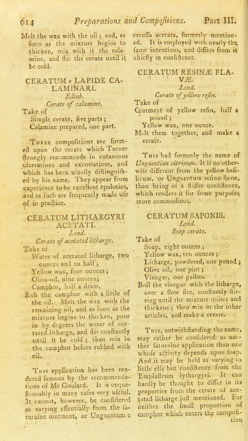 Melt the wax with the oil ; and, as foon as the mixture begins to thicken, mix with it the cala- mine, and ftir the cerate until it be cold. CERATUM e LAPIDE CA- ‘ LAMI^ARl. Rclinb. Cerate of calamine. Take of Simple cerate, five parts ; Calamine prepared, one part. These compofitions are forna- ed upon the cerate which Turner flrongly recommends in cutaneous ulcerations and excoriation's, and which has been ufuslly diflinguilh- ed by his name. They appear from experience to be excellent epulotics, and as fuch are frequently ma4e ufe of in pradficc. CERATUM EITHARGYIU ACETATI. ^ ■' Rond. Cerate of acetated litharge. Take ot Water of acetated litharge, two ounces and an half; Yellow wax, four ounces; Olive-oil, nine ounces; Camphor, half a dram, jjlub the camphor with a little of ■ the oil. Melt the wax with the remaining oil, and as foon as the mixture begins to thicken, pour in by degrees the water of ace- tated litharge, and tlir conftantly until it be cold; then mix in the camphor before rubbed with oil. This application has been ren- dered famous by the recommenda- tions of Mr Goulard, it is unque- ftionably in many cafes very ufeful. It cannot, however, be confidered as varying effentially from the fa- turnine ointment, or Unguentum s cerulTa acetata, formerly mention- ed. It is employed with nearly th^ fame intentions, and differs from it chiefly in confluence. CERATUM RESINiE FLA- ' V7£. Rond. Cerate of yellonu refn. Take of Qintment of yellow refin, half a pound ; Yellow wax, one ounce. Melt them together, and make a cerat'e. This had formerly the name of Un^uentiun cUrinUf7n.' It is no other- wife difl'erent from the yellow bafi- licum, or Unguentum refinas flavm, than being ot a differ confiftence, which renders it for fome purpofes^ more commodious. CERATUM SAPONIS. ' '■ Rond. * Soap cerate. Take of Soap, eight ounces; Yellow wax, ten ounces ; Litharge, powdered, one pound « Olive oil, one pint; Vinegar, one gallon; Boil the vinegar with the litharge, over a flow lire, conftantly llir-' ring until the mixture unites and thickens; then mix in the other articles, and make a cerate. This, notwithftanding the name, may rather be confidered as ano- ther faturnine application than one whofe aftivity depends upon foap. And it may be held as varying in little elfe but confiftence from the Emplaftrum lylhargyri. It can hardly be thought to differ in Its properties from the cerate of ace- tated litharge juft mentioned. For iieither the fmall proportion of camphor which enters the compofi-