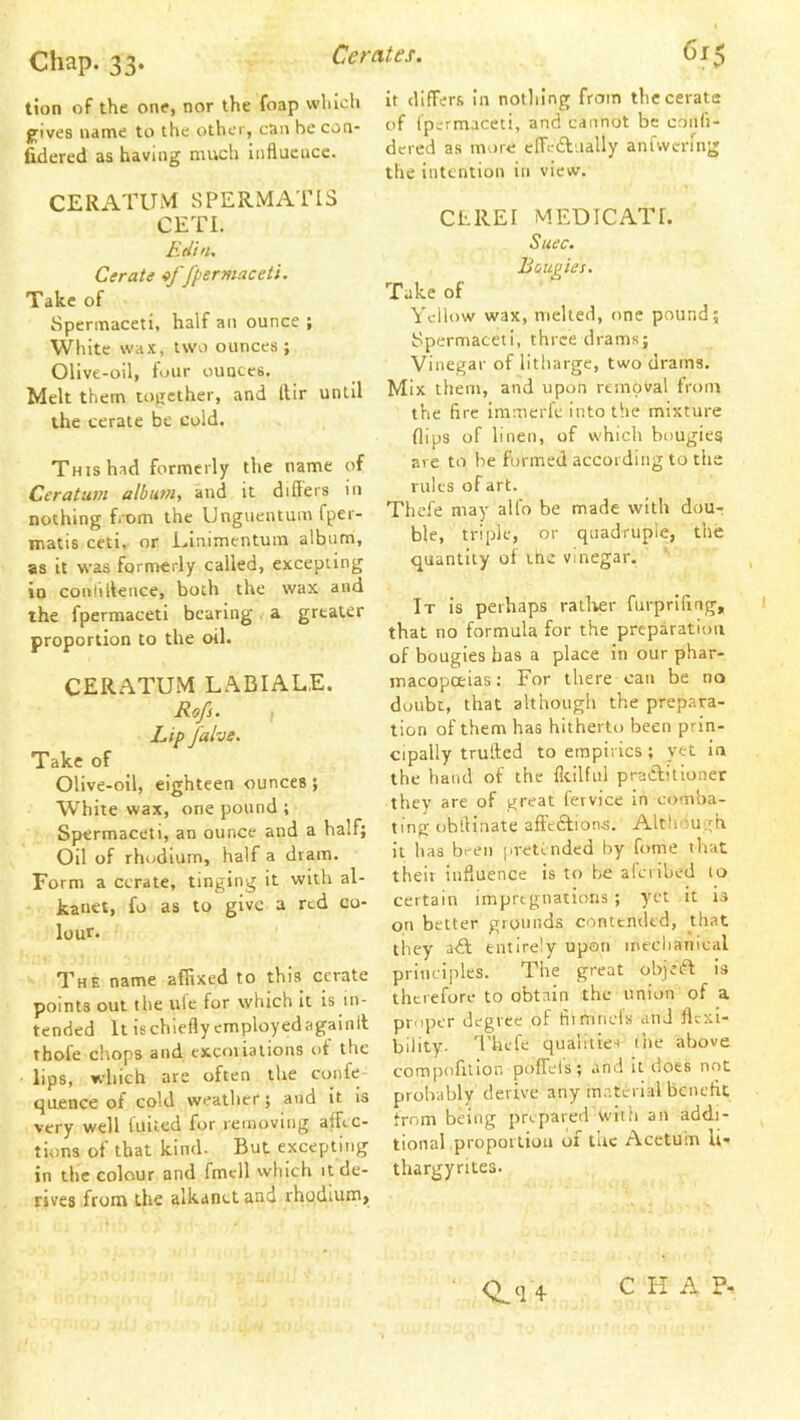 tion of the one, nor the foap which jfives name to the other, can be con- lidered as having much influence. CERATUM SPERMATIS CETl. Edin. Cerate Jpermaceti. Take of Spermaceti, half an ounce ; White wax, tw'o ounces; Olive-oil, four ounces. Melt them together, and llir until the cerate be cold. This had formerly the name of Ceratum album, and it differs in nothing from the Unguentum fper- Tnatts ceti, or Einimentum album, as it was formerly called, excepting in conhltence, both the wax and the fperraaceti bearing , a greater proportion to the oil. CERATUM LABIALE. Rofs. , Lip falve. Take of Olive-oil, eighteen ounces; White wax, one pound ; Spermaceti, an ounce and a half; Oil of rhodium, half a dram. Form a cerate, tinging it with al- kanet, fo as to give a red co- lour. The name affixed to this cerate points out the ulc for which It is in- tended It ischiefly cmployedagainll thofe chops and excoiiations of the lips, which are often the conle quence of cold weather; and It is very well (uited for removing affec- tions of that kind. But excepting in the colour and fmell which it de- rives front the alkanct and rhodium. It differs In nothing from the cerate of (permaceti, and cannot be coiifi- dered as more cffedfually anfwcniig the intention in view. CLREI MEDICATE Suec. Bougies. Take of Yellow wax, melted, one pound; Spermaceti, three drams; Vinegar of litharge, two drains. Mix them, and upon removal from the fire immerfe into the mixture flips of linen, of which bougies are to he formed according to the rules of art. Thefe may alfo be made with dou- ble, triple, or quadruple, the quantity of ine vinegar. It is perhaps rather furprlfing, that no formula for the preparation of bougies has a place in our phar- macopceias: For there can be no doubt, that although the prepara- tion of them has hitherto been prin- cipally trutfed to empirics; yet in the liaiul of the fleilfiil praiffitioner thev are of great fervice in comba- ting oblllnate affections. Although it has been pretended by fome that theit influence is to be alciibed to certain impregnations; yet it is on better gionnds contended, that they aif entirely upon ine'chaiiical principles. The great objeiff; is therefore to obtain the union of a proper degree of fli mnefs and flexi- bility. Thefe quaiiiies ihe above compofitior. poffels ; and it does not probably derive any m.aterial beiieflt trom being prepared with an addi- tional propoiliou of the Acetuiu U- thargyrites. C H A P-