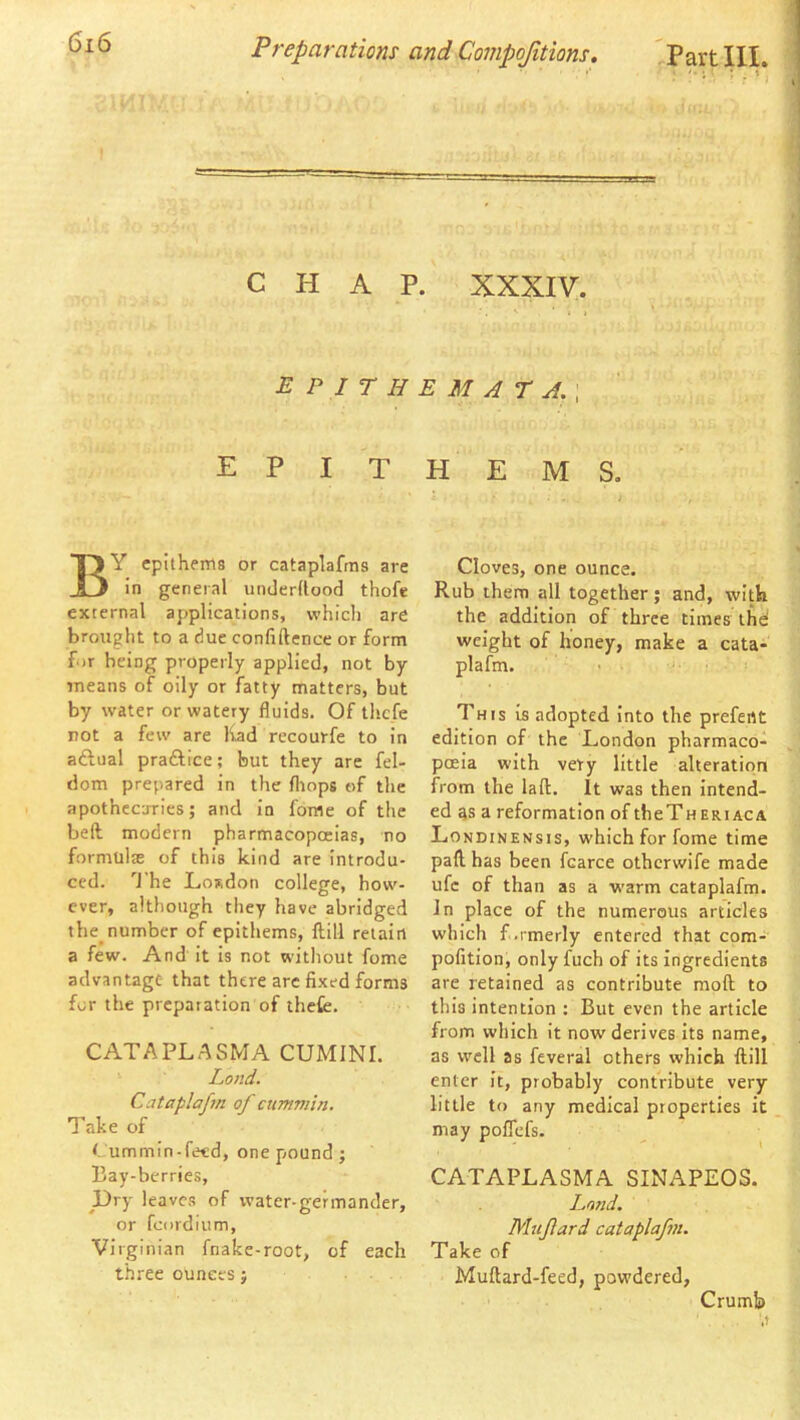 CHAP. XXXIV. ^ • i EPirHEMArA.\ epithems. By epithems or cataplafras are in general underUood thofe external applications, which are brought to a due confidence or form f )r being properly applied, not by means of oily or fatty matters, but by water or watery fluids. Of thefe not a few are liad recourfe to in aftual praftice; but they arc fel- dom prepared in the fliops of the apothecuries; and in fome of the bell modern pharmacopoeias, no formulte of this kind are introdu- ced. 'J'he LoRdon college, how- ever, although they have abridged the_ number of epithems, dill retain a few. And it is not without fome advantage that there arc fixed forms for the preparation of thefe. CATAPLASMA CUMINI. Lond. Cataplafm of cummin. Take of < ummin-feed, one pound; Bay-berries, l)ry leaves of water-germander, or fcordium, Virginian fnake-root, of each three ounces; Cloves, one ounce. Rub them all together; and, with the additioii of three times ihd weight of honey, make a cata- plafm. This is adopted into the prefent edition of the London pharmaco- poeia with very little alteration from the lall. It was then intend- ed as a reformation of tbeTHERiACA Londinensis, which for fome time pad has been fcarce otherwife made ufc of than as a warm cataplafm. In place of the numerous articles which f.rmerly entered that com- pofition, only fuch of its ingredients are retained as contribute mod to this intention ; But even the article from which it now derives its name, as well as feveral others which dill enter it, probably contribute very little to any medical properties it may poflefs. CATAPLASMA SINAPEOS. Land. Mujlard cataplafm. Take of Mudard-feed, powdered, Crumb
