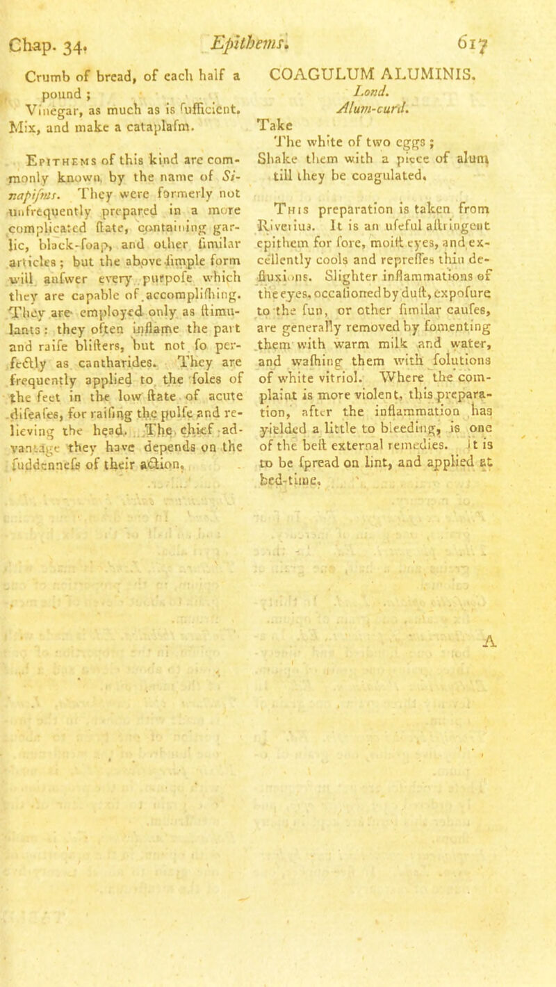 Chap. 34, Epithemsi 6if Crumb of bread, of each half a pound ; Vinegar, as much as is fufficicnt. Mix, and make a cataplafm. Epithems of this kind arc com- tnonly known, by the name of Si- napipas. They were formerly not -uiifrequently prepared in a more ^complicated (late, containing gar- lic, blaick-foap, and other timilar articles; but the above dimple form will, anfwer e\-ery purpofe which they are capable of.accomplidiing. Tluiy .are- employed only as liirau- lants : they often uiflame the pai t and raife blifters, but not.fo per- feAly as cantharides. They are frequently applied to^ the 'foies of the feel in the low ftate of acute -difeafes, for raifnig tlj.c pulfe and re- iieving the head,ijijThq'chief jad- vantage they have depends on the fuddennefc of their action. COAGULUM ALUMINIS. ' l.ond. Aluvi-curd. Take The white of two eggs ; Shake them with a piece of alunt till they be coagulated, f This preparation Is taken from Riveilus. It is an ufeful alhlngeiit epithem for fore, moift eyes, and ex- ce'llenlly cools and reprefles tliin de- fluxions. Slighter inflammations of the eyes, occalioned by dull;, expofure to the fun, or other fimilar caufes, are generally removed by fomenting .them with warm milk and water, and wafhing them with ^folutions of white vitriol. Where the com- plaint is more violent, this prepara- tion, after the inflammation has yielded a little to bleeding, is one of the bell external remedies, i t is to be fpread on lint, and applied at bed-time. A