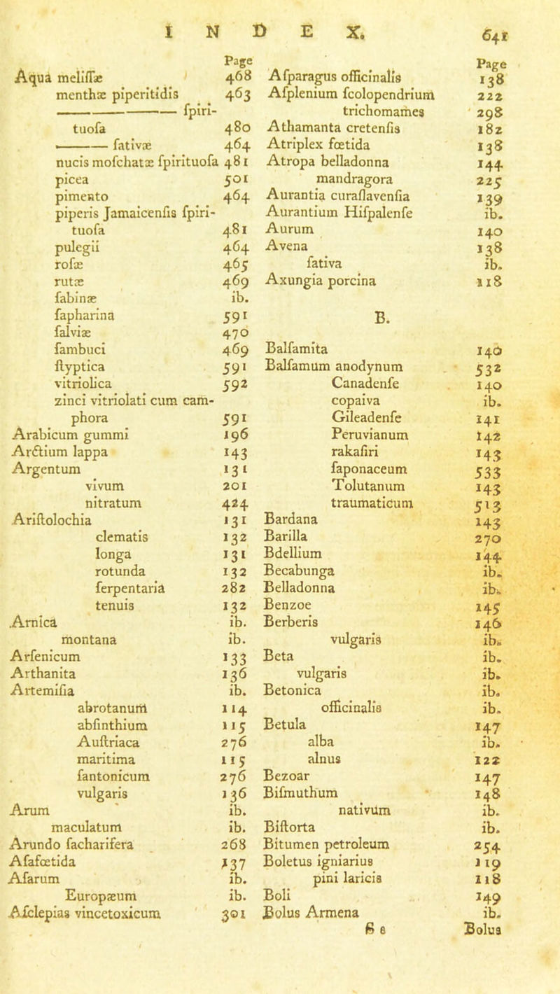 Page Page Aqu^ mellfTae 468 Afparagus officinalis '38 menths piperitidls 463 Afpleniura fcolopendrium 222 fplri- trichomames ' 298 tuofa 480 Athamanta cretenfis i8z —— fativiE 464 Atriplex foetida 138 nucis mofchatx fpirituofa 481 Atropa belladonna '44 picea 501 mandragora 225 pimento 464 Aurantia curaflavenfia >39 piperis Jamaicenfis fpiri- Aurantium Hifpalenfe ib. tuofa 481 Aurum 140 pulegil 464 Avena '38 rofx 465 fativa ib. rutne 469 Axungia porcina 118 fabinse ib. fapharina 59' B. falvias 470 fambuci 469 Balfamita 14(5 ftyptica 59> Balfamum anodynum 53* vitrioL’ca 592 Canadenfe 140 zinci vitriolati cum cam- copaiva ib. phora 59' Gileadenfe 141 Arabicum gummi 196 Peruvianum 142 Arftium lappa '43 rakafiri '4.3 Argentum '3' faponaceum 535 vivum 201 Tolutanum '43 nitratum 424 traumaticum 5'3 Arlflolochia *3' Bardana '43 clematis 132 Barilla 270 longa '3' Bdellium 144 rotunda 132 Becabunga ib. ferpentaria 282 Belladonna ib. tenuis 132 Benzoe '45 Arnica ib. Berberis 146 montana ib. vulgaris ib. Arfenicum '33 Beta ib. Arthanita 136 vulgaris ib. Artemifia ib. Betonica ib. abrotanum 4 officinalis ib. abfinthium 5 Betula '47 Auftriaca 276 alba ib. raaritima 5 alnus 122 fantonicura 276 Bezoar '47 vulgaris 136 Bifoiuthum 148 Arum ib. nativiim ib. maculatum ib. Biftorta ib. Arundo facharifera 268 Bitumen petroleum 254 Afafcetida ^37 Boletus igniarius J19 Afarum ib. pini laricia liS Europseum ib. Boll '49 Afcleplas vincetoxicum 301 Bolus Armena ib. ft 6 Bolus