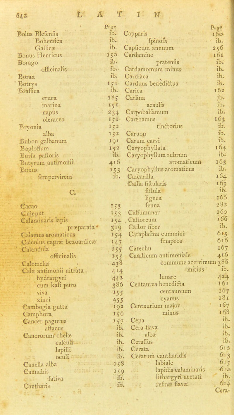 » Bolus Blefenfis Page ib. Capparls Bohemica ib. fpirtofa Gallica- ib. Capficum annuum Bonus Henricus 150 Cardamine Boi ago ib. pratenfis officinalis ib. Cardamomum minus Borax ib. Cardiaca ^ Botrys 151 Carduus benedidlus B^affica ib. Carica eruca 185 Carlina marina ’5’ acaulis napus 234 Cai-pobalfamum oleracea ’5’ Carthamus Bi7onia ’5 = tinftorlus alba ’52 Caruon Bubon galbanum J91 Carum carvi Bugloffum 152 Carj’ophyllata Burfa paftoris ib. Caryophyllum rubrum • Butyrum antimonii 416 aromaticum Buxus ’53 Caryophyllus aromaticus fempervirens ib. Cafcarilla Caffia fillularis c. Cacao C.ajeput Caiaminaris lapis pvasparata * Calamus aromaticus Calculus caprse bezoardic® Calendula officinalis Calomelas Calx antimonii nitrata. hydrargyri ' cum kali piiro viva zinci Cambogia gutta Camphora Cancer pagurus aftacus Cancrorum' chelae 15s ’53 154 3‘9 154 ‘.47 ^55 *55 438 414 44Z 386 ’55 455 192 156 ’57 ib. jb. calculi'.- ■ ib. lapilli ocull : ib. ib. Canella alba ’58 Cannabis ’5,9 fativa ib. Cantharls . ib. fillula lignea fenna CafTumunar Caltoreum Callor fiber Cataplalma cummin! finaj)eos Catechu Cailfticum antimoniale commune acerrlmi mitius lunare CeAtaurea benedifta centaureura cyan'us CeUtaurium major minus Cepa Cera flava alba CerafTus Cerata Ceratum cantharidis labiale lapidis caiaminaris lithargyri acetati felin® flavK Page 160 ib. 256 161 ib. ib. ib. ib. 1G2 ib. ib. ib. 163 ib. ib. . ib. 164 ib; 163 ib. 164 ’63 ib. 166 282 160 16(5 ib. 616 167 416 im 386 ib. 424 i 6t 167 181 ' 167 168 ib. ib; ib, ib. 61 2 613 615 .614 ■' ib. 614 Cera-