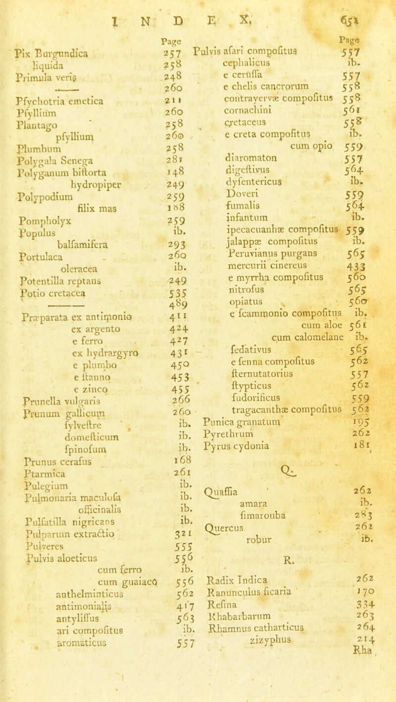 rix Eurgiindica liquida Priouila verig Pfychotria cmetica Pfylliu'm Plantago pfyllium plumbum Polygala Senega Polyganum billorta hydropiper Polypodiura filix mas Pompholyx Populus balfamifera Portulaca oleracea Potentilla reptaus Potio cretacea Page 257 258 248 260 21 I 260 258 26© 258 28f 148 249 259 1 »8 259 ib. Prcrparata ex antliponlo ex argento e ferro ex hydrargyro e plumbo e Itanno e zinco Prunella vulgaris Prunum gallicmn fylveftre ' , domellicum fpinofum Prunus cerafus Ptarmica Pulegium Pulmonaria maculofa oificinalis Pulfatilla nigricans Pulpariiin extraftio Pulveres Pulvis aloeticus cum ferro • cum guaiacO anthelminticus antimonIa]\3 antylUTus arl compofitus aromsticus 293 260 Ib. 249 535 489 411 424 427 43* 450 453 455 266 260 ib. ib. ib. i’68 261 Ib. ib. ib. ib. 32* 555 556 ib. 556 562 4'‘7 563 lb. 557 Page Pulvis afarl compofitus 557 ceplialicus ib. e ccrfifla 557 e chelis cancrorum 558 coutrayervje compofitus 558 cornachini 561 c/etaceus 558 , ' e creta compofitus ib. cum opio 559 diaromaton 557 digcftlvus 564. dyfentericus ib. Doverl 559 fumalis 564. infantum - ib. ipecacuanhse compofitus 559 jalappas compofitus ib. Peruvianus purgans 565 mercurli cinereus 433 e myrrha compofitus 566 nitrofus 56 J opiatus _ 560 e fcammonlo compofitiis ib. , cum aloe 561 cum calomelane ib. _ fedativus 565 e fenna compofitus 562 fternutatorius 557 ' ftypticus 5^2 fudorificus 559 tragacanthae compofitus 562 Punica granatuna 195 Pyrethrurh 262 Py rus cydonia 181 0:. Quaifia amara fimarouba Quercus robur R. Radix Tndica Ranunculus ficaria Refina K habarbarum Rhamnus catharticus zizyphus 262 ib. 283 262 ib. 262 170 334 263 264 214 Rha,