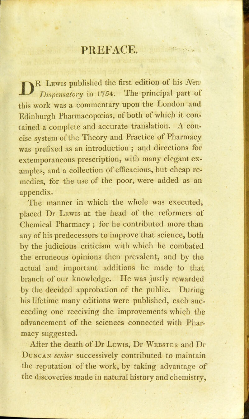 PREFACE. DR Lewis published the first edition of his New Dispensatory in 1754. The principal part of this work was a commentary upon the London and Edinburgh Pharmacopoeias, of both of which it con- tained a complete and accurate translation. A con- cise system of the Theory and Practice of Pharmacy was prefixed as an introduction ; and directions for extemporaneous prescription, with many elegant ex- amples, and a collection of efficacious, but cheap re- medies, for the use of the poor, were added as an appendix. The manner in which the whole was executed, placed Dr Lewis at the head of the reformers of Chemical Pharmacy ; for he contributed more than any of his predecessors to improve that science, both by the judicious criticism with which he combated the erroneous opinions then prevalent, and by the actual and important additions he made to that branch of our knowledge. He was justly rewarded by the decided approbation of the public. During his lifetime many editions were published, each suc- ceeding one receiving the improvements which the advancement of the sciences connected with Phar- macy suggested. After the death of Dr Lewis, Dr Webster and Dr Duncan senior successively contributed to maintain the reputation of the work, by taking advantage of the discoveries made in natural history and chemistry,