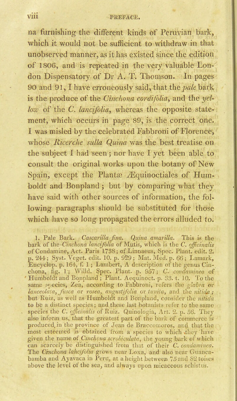 na furnishing the different kinds of Peruvian bark, which it would not be sufficient to withdraw in that unobserved manner, as it has existed since the edition of 1806, and is repeated in the very valuable Lon- don Dispensatory of Dr A. T. Thomson. In pages 90 and 91,1 have erroneously said, that the,pale bark is the produce of the Cinchona cor difolia, and the yel- lozv of the C. lancifolia, whereas the opposite state- ment, which occurs in page 89, is the correct one. I was misled by the celebrated Fabbroni of Florence, whose Ricerche sulla Quina was the best treatise on the subject I had seen ; nor have I yet been able to consult the original works upon the botany of New Spain, except the Plantas iEquinoctiales of Hum- boldt and Bonpland ; but by comparing what they have said with other sources of information, the fol- lowing paragraphs should be substituted for those which have so long propagated the errors alluded to. 1. Pale Bark. Cascarilla fna. Quina amarilla. This is the bark of the -Cinchona lancifolia of Mutis, which is the C. officinalis ofCondamine, Act. Paris 1738; of Linnaeus, Spec. Plant, edit. 2. p. 244-; Syst. Veget. edit. 10. p. 929 ; Mat. Med. p. 66; Lamark, Encyclop. p. 164, f. 1 ; Lambert, A description of the genus Cin- chona, fig. 1; Willd. Spec. Plant, p. 957; C. condaminea of ' Humboldt and Bonpland ; Plant. Aequinoct. p. 33.4. 10. To the same species, Zea, according to Fabbroni, refers the glabra or lanceolaia, fusca or rosea,, angustifolia or lunila, and the niliiUi; but Ruiz, as well as Humboldt and Bonpland, consider the nitida to be a distinct species; and these last botanists refer to the same species the C. officinalis of Ruiz. Quinologia, Art. 2. p. 56. They also inform us, that the greatest part of the bark of commerce is produced, in the province of Jean de Braccomoros, and that the most esteemed is obtained from a species to which .they have given the name of Cinchona scrohiculata, the young bark of which can scarcely be distinguished from that of their C. condaminea. The Cinchona lancifolia grows near Loxa, and also near Gnanca- bamba and Ayavaca in Peru, at a height between 75 and S2toises above the level of the sea, and always upon micaceous schistus.