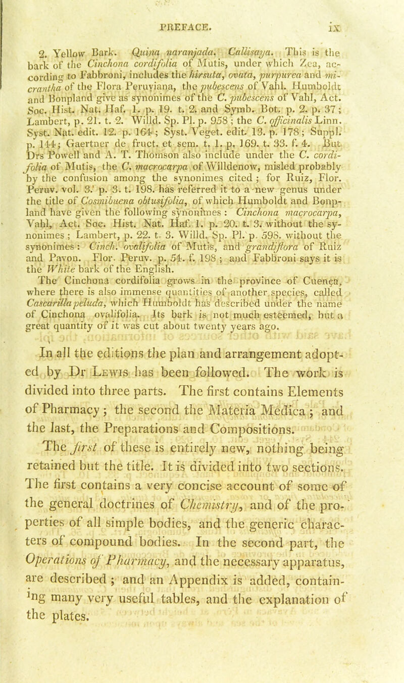 2. Yellow Bark. Qtiina naranjada, Callisaya. This is the bark of the Cinchona cordifolia of Mutis, under which Zea, ac~ cordin'1- to Fabbroni, includes the hirsuta, ovata, purpurea and mi- crantha of the Flora Peruviana, the pubescens of Vahl. Humboldt and Bonpland give as synonimes of the C. pubescens of Vahl, Act. Soc. Hist. Nat. Haf. 1. p. 19. t. 2. and Symb. 13ot. p. 2. p. 37; Lambert, p. 21. t. 2. Willd. Sp. PI. p. 958 ; the C. officinalis Linn. Syst. Nat. edit. 12. p. 164 ; Syst. Veget. edit. 13. p. 178; Suppl. p. 144; Gaertner de fruct. et sem. t. 1. p. 169. t. 33. f. 4. But Drs Powell and A. T. Thomson also include under the C. cordi- folia of Mutis, the C. macrocarpa of Willdenow, misled probably by the confusion among the synonimes cited ; for Ruiz, Fior. Peruv. vol. 3.' p. 3. t. 198. has referred it to a new genus under the title of Cosmibuena obtusifolia, of which Humboldt and Bonp- land have given the following synonimes : Cinchona macrocarpa, Vahl, Act. Soc. Hist. Nat. Haf. 1. p. 20. t. 3. without the sy- nonimes ; Lambert, p. 22. t, 3. Willd. Sp. PI. p. 598. without the synonimes : Cinch, ovalfolia of Mutis, and grandiflora of Ruiz and Pavon. Flor- Peruv. p. 54. f. 198 ; and Fabbroni says it is the White bark of the English. The Cinchona cordifolia grows in the province of Cuenca, where there is also immense quantities of another species, called Cascarillapelucla, which Humboldt has described under the name of Cinchona ovalifolia. Its bark is not much esteemed, hut a great quantity of it was cut about twenty years ago. In all the editions the plan and arrangement adopt- ed by Dr Lewis has been followed. The work is divided into three parts. The first contains Elements of Pharmacy ; the second the Materia Medica ; and the last, the Preparations and Compositions. The first of these is entirely new, nothing being retained but the title. It is divided into two sections. rIhe first contains a very concise account of some of the general doctrines of Chemistry, and of the pro- perties of all simple bodies, and the generic charac- ters of compound bodies. In the second part, the Operations oj Pharmacy, and the necessary apparatus, are described ; and an Appendix is added, contarn- ]ng many very useful tables, and the explanation of the plates.