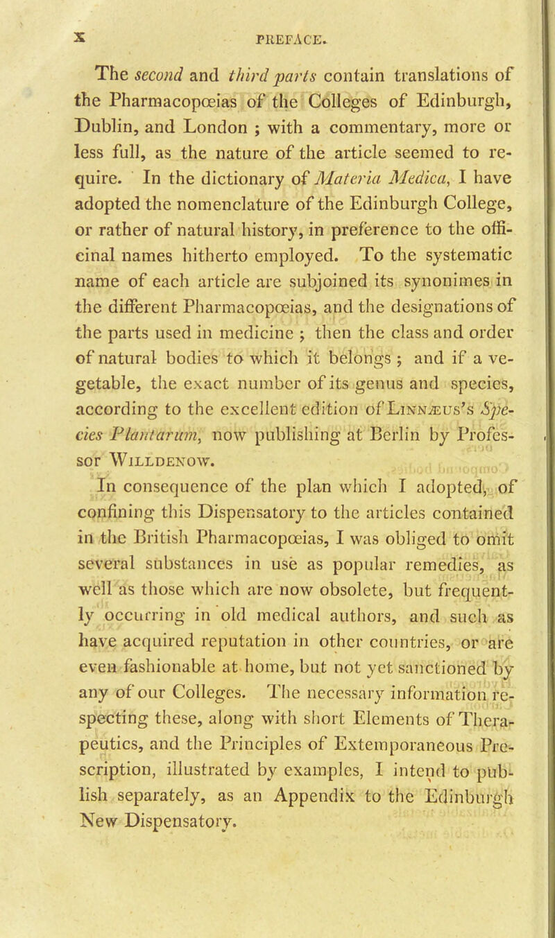 The second and third 'parts contain translations of the Pharmacopoeias of the Colleges of Edinburgh, Dublin, and London ; with a commentary, more or less full, as the nature of the article seemed to re- quire. In the dictionary of Materia Medica, I have adopted the nomenclature of the Edinburgh College, or rather of natural history, in preference to the offi- cinal names hitherto employed. To the systematic name of each article are subjoined its synonimes in the different Pharmacopoeias, and the designations of the parts used in medicine ; then the class and order of natural bodies to which it belongs ; and if a ve- getable, the exact number of its genus and species, according to the excellent edition oULiivnteus’s Spe- cies Plan/arum, now publishing at Berlin by Profes- sor Willdenow. In consequence of the plan which I adopted, of confining this Dispensatory to the articles contained in the British Pharmacopoeias, I was obliged to omit several substances in use as popular remedies, as well as those which are now obsolete, but frequent- ly occurring in old medical authors, and such as have acquired reputation in other countries, or are even fashionable at home, but not yet sanctioned by any of our Colleges. The necessary information re- specting these, along with short Elements of Thera- peutics, and the Principles of Extemporaneous Pre- scription, illustrated by examples, I intend to pub- lish separately, as an Appendix to the Edinburgh New Dispensatory.