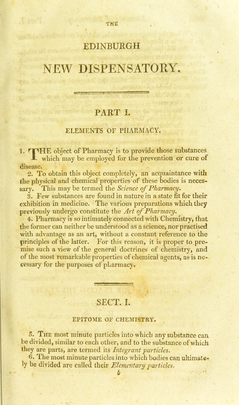 THE EDINBURGH NEW DISPENSATORY, PART I. ELEMENTS OF PHARMACY. I. HPHE object of Pharmacy is to provide those substances J- which may be employed for the prevention or cure of disease. 2. To obtain this object completely, an acquaintance with the physical and chemical properties of these bodies is neces- sary. This may be termed the Science of Pharmacy. 3. Few substances are found in nature in a state fit for their exhibition in medicine. The various prepai’ations which they previously undergo constitute the Art of Pharmacy. 4. Pharmacy is so intimately connected with Chemistry, that the former can neither be understood as a science, nor practised with advantage as an art, without a constant reference to the principles of the latter. For this reason, it is proper to pre- mise such a view of the general doctrines of chemistry, and of the most remarkable properties of chemical agents, as is ne- cessary for the purposes of pharmacy. SECT. I. EPITOME OF CHEMISTRY. 5. The most minute particles into which any substance can be divided, similar to each other, and to the substance of which they are parts, are termed its Integrant particles. 6. The most minute particles into which bodies can ultimate- ly be divided are called their Elementary particles. b