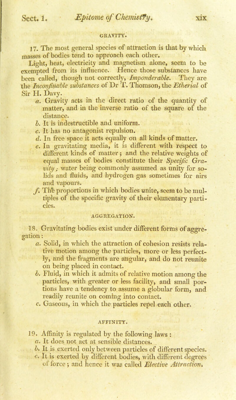 GRAVITY. 17. The most general species of attraction is that by which masses of bodies tend to approach each other. Light, heat, electricity and magnetism alone, seem to be exempted from its influence. Hence those substances have been called, though not correctly. Imponderable. They are the Inconfinable substatices of Dr T. Thomson, the Etherial of Sir H. Davy. a. Gravity acts in the direct ratio of the quantity of matter, and in the inverse ratio of the square of the distance. b. It is indestructible and uniform. c. It has no antagonist repulsion. d. In free space it acts equally on all kinds of matter. e. In gravitating media, it is different with respect to different kinds of matter; and the relative weights of equal masses of bodies constitute their Specific Gra- vity ; water being commonly assumed as unity for so- lids and fluids, and hydrogen gas sometimes for airs and vapours. f. The proportions in which bodies unite, seem to be mul- tiples of the specific gravity of their elementary parti- cles. AGGREGATION. 18. Gravitating bodies exist under different forms of aggre- gation: a. Solid, in which the attraction of cohesion resists rela- tive motion among the particles, more or less perfect- ly, and the fragments are angular, and do not reunite on being placed in contact. b. Fluid, in which it admits of relative motion among the particles, with greater or less facility, and small por- tions have a tendency to assume a globular form, and readily reunite on coming into contact. c. Gaseous, in which the particles repel each other. AFFINITY. 19. Affinity is regulated by the following laws : a. It does not act at sensible distances. b. It is exerted only between particles of different species. c. It is exerted by different bodies, with different degrees of force and hence it was called Elective Attraction.