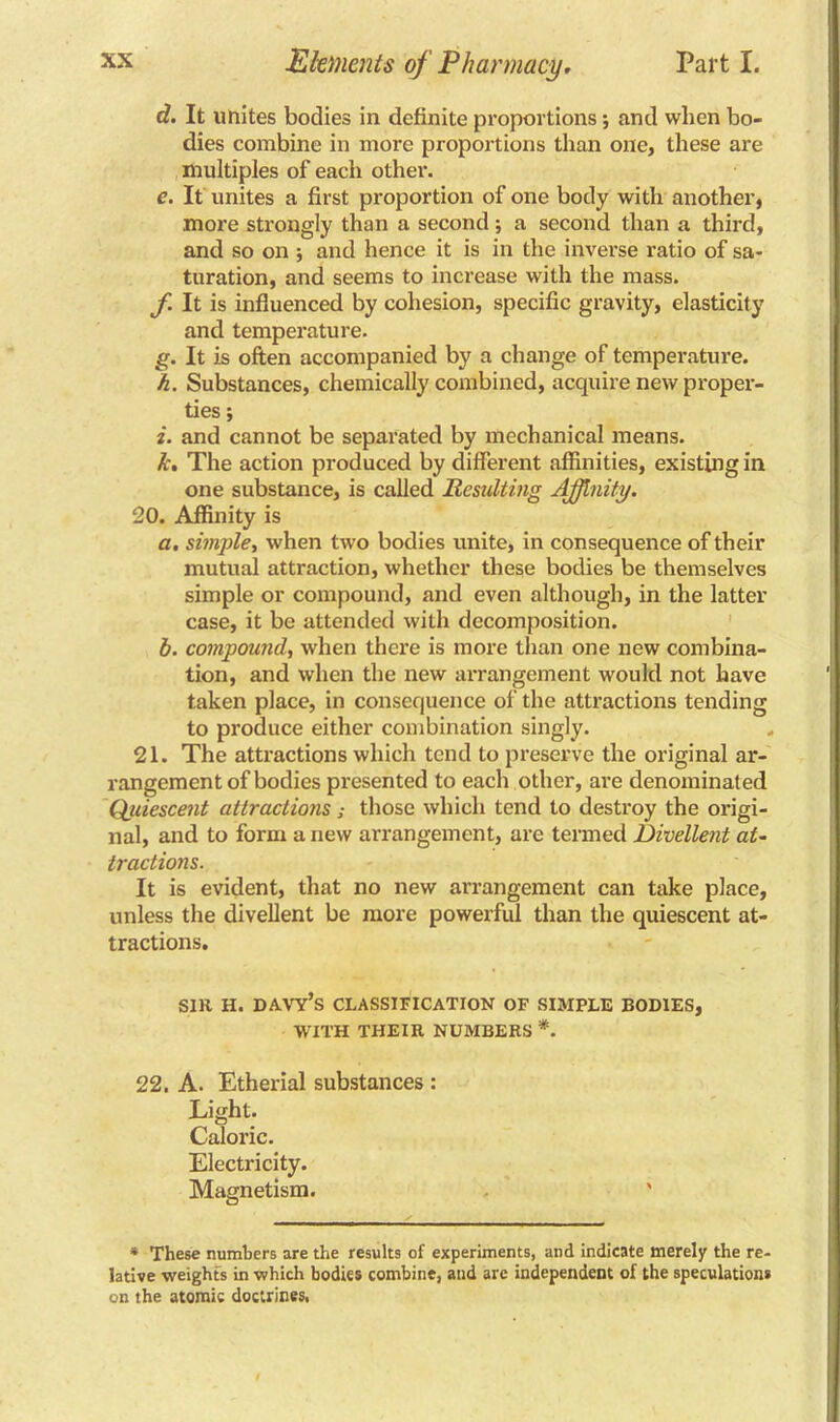 d. It unites bodies in definite proportions ; and when bo- dies combine in more proportions than one, these are multiples of each other. e. It unites a first proportion of one body with another, more strongly than a second ; a second than a third, and so on ; and hence it is in the inverse ratio of sa- turation, and seems to increase with the mass. f It is influenced by cohesion, specific gravity, elasticity and temperature. g. It is often accompanied by a change of temperature. h. Substances, chemically combined, acquire new proper- ties ; i. and cannot be separated by mechanical means. k. The action produced by different affinities, existing in one substance, is called Resulting Affinity. 20. Affinity is a. simple, when two bodies unite, in consequence of their mutual attraction, whether these bodies be themselves simple or compound, and even although, in the latter case, it be attended with decomposition. b. compound, when there is more than one new combina- tion, and when the new arrangement would not have taken place, in consequence of the attractions tending to produce either combination singly. 21. The attractions which tend to preserve the original ar- rangement of bodies presented to each other, are denominated Quiescent attractions; those which tend to destroy the origi- nal, and to form anew arrangement, are termed Divellent at- tractions. It is evident, that no new arrangement can take place, unless the divellent be more powerful than the quiescent at- tractions. sir h. davy’s classification of simple bodies, WITH THEIR NUMBERS *. 22. A. Etherial substances : Light. Caloric. Electricity. Magnetism. ' * These numbers are the results of experiments, and indicate merely the re- lative weights in which bodies combine, and are independent of the speculations on the atomic doctrines,