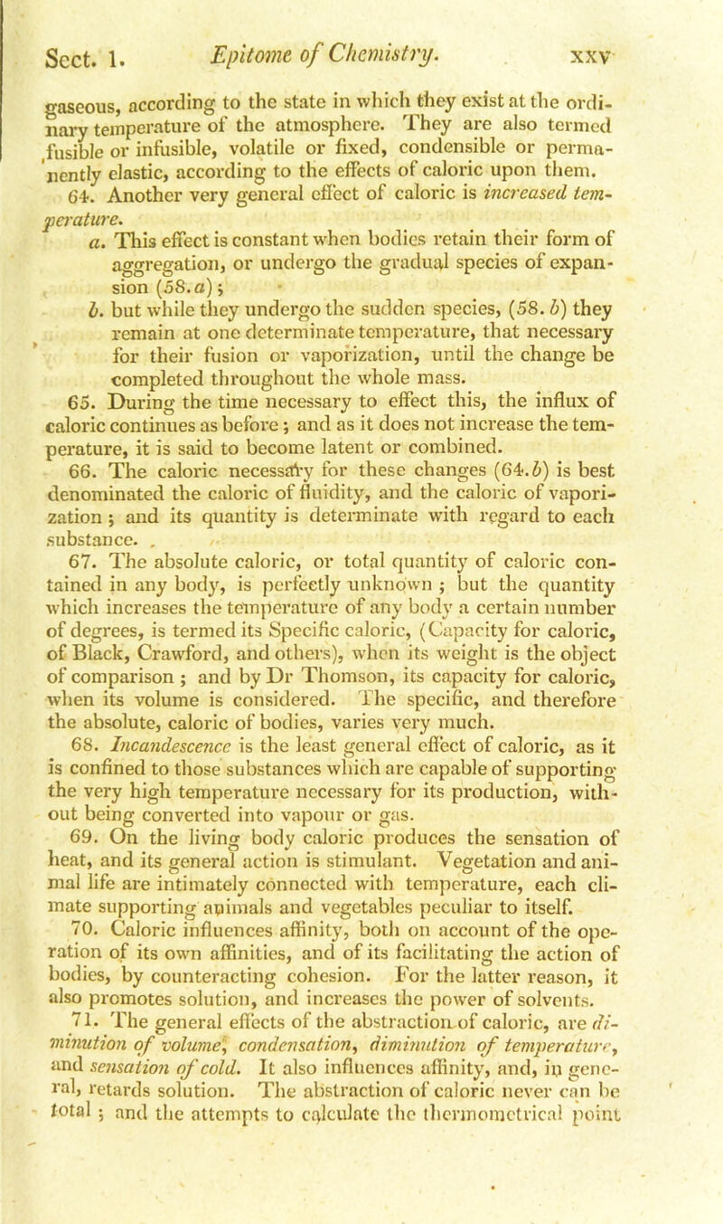 gaseous, according to the state in which they exist at the ordi- nary temperature of the atmosphere. They are also termed fusible or infusible, volatile or fixed, condensible or perma- nently elastic, according to the effects of caloric upon them. 64. Another very general effect of caloric is increased tem- perature. a. This effect is constant when bodies retain their form of aggregation, or undergo the gradual species of expan- sion (58.a); b. but while they undergo the sudden species, (58. b) they remain at one determinate temperature, that necessary for their fusion or vaporization, until the change be completed throughout the whole mass. 65. During the time necessary to effect this, the influx of caloric continues as befoi’e; and as it does not increase the tem- perature, it is said to become latent or combined. 66. The caloric necessaVy for these changes (64. b) is best denominated the caloric of fluidity, and the caloric of vapori- zation ; and its quantity is determinate with regard to each substance. , 67. The absolute caloric, or total quantity of caloric con- tained in any body, is perfectly unknown ; but the quantity which increases the temperature of any body a certain number of degrees, is termed its Specific caloric, (Cupacity for caloric, of Black, Crawford, and others), when its weight is the object of comparison ; and by Dr Thomson, its capacity for caloric, when its volume is considered. The specific, ancl therefore the absolute, caloric of bodies, varies very much. 68. Incandescence is the least general effect of caloric, as it is confined to those substances which are capable of supporting the very high temperature necessary for its production, with- out being converted into vapour or gas. 69. On the living body caloric produces the sensation of heat, and its general action is stimulant. Vegetation and ani- mal life are intimately connected with temperature, each cli- mate supporting animals and vegetables peculiar to itself. 70. Caloric influences affinity, both on account of the ope- ration of its own affinities, and of its facilitating the action of bodies, by counteracting cohesion. For the latter reason, it also promotes solution, and increases the power of solvents. 71. The general effects of the abstractiomof caloric, are di- minution of volumecondensation, diminution of temperature, and sensation of cold. It also influences affinity, and, in gene- ral, retards solution. The abstraction of caloric never can be total •, and the attempts to calculate the thcnnomctrical point