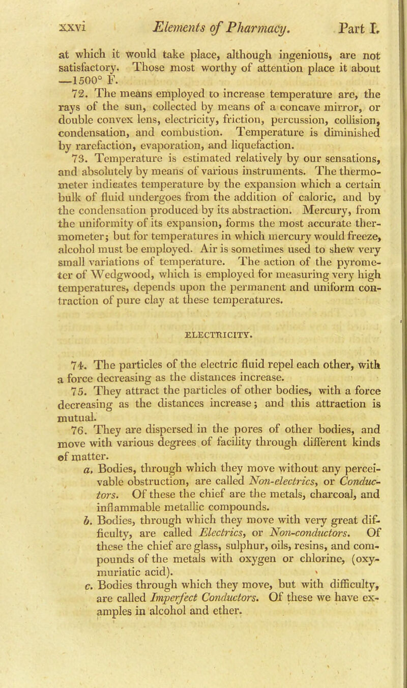 at which it would take place, although ingenious, are not satisfactory. Those most worthy of attention place it about —1500° F. 72. The means employed to increase temperature are, the rays of the sun, collected by means of a concave mirror, or double convex lens, electricity, friction, percussion, collision, condensation, and combustion. Temperature is diminished by rarefaction, evaporation, and liquefaction. 73. Temperature is estimated relatively by our sensations, and absolutely by means of various instruments. The thermo- meter indicates temperature by the expansion which a certain bulk of fluid undergoes from the addition of caloric, and by the condensation produced by its abstraction. Mercury, from the uniformity of its expansion, forms the most accurate ther- mometer; but for temperatures in which mercury would freeze, alcohol must be employed. Air is sometimes used to shew very small variations of temperature. The action of the pyrome- ter of Wedgwood, which is employed for measuring very high temperatures, depends upon the permanent and uniform con- traction of pure clay at these temperatures. ELECTRICITY. 74-. The particles of the electric fluid repel each other, with a force decreasing as the distances increase. 75. They attract the particles of other bodies, with a force decreasing as the distances increase; and this attraction is mutual. 76. They are dispersed in the pores of other bodies, and move with various degrees of facility through different kinds of matter. a. Bodies, through which they move without any percei- vable obstruction, are called Non-electrics, or Conduc- tors. Of these the chief ai'e the metals, charcoal, and inflammable metallic compounds. h. Bodies, through which they move with very great dif- ficulty, are called Electrics, or Non-conductors. Of these the chief are glass, sulphur, oils, resins, and com- pounds of the metals with oxygen or chlorine, (oxy- muriatic acid). ' c. Bodies through which they move, but with difficulty, are called Imperfect Conductors. Of these we have ex- amples in alcohol and ether.