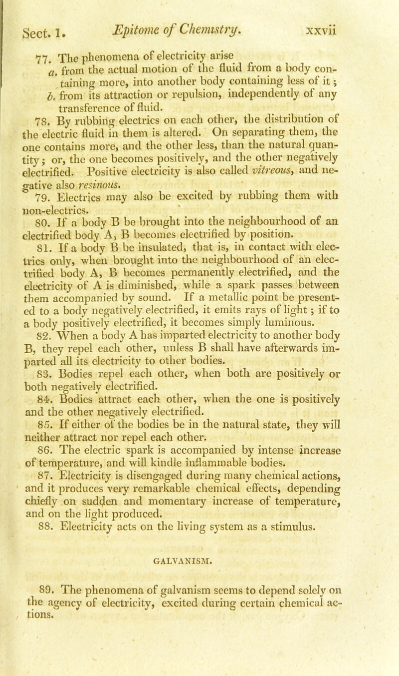 77. The phenomena of electricity arise a. from the actual motion of the fluid from a body con- taining more, into another body containing less of it; l. from its attraction or repulsion, independently of any transference of fluid. 78. By rubbing electrics on each other, the distribution of the electric fluid in them is altered. On separating them, the one contains more, and the other less, than the natural quan- tity ; or, the one becomes positively, and the other negatively electrified. Positive electricity is also called vitreous, and ne- gative also resinous. 79. Electrics may also be excited by rubbing them with non-electrics. 80. If a body B bo brought into the neighbourhood of an electrified body A, B becomes electrified by position. 81. If a body B be insulated, that is, in contact with elec- trics only, when brought into the neighbourhood of an elec- trified body A, B becomes permanently electrified, and the electricity of A is diminished, while a spark passes between them accompanied by sound. If a metallic point be present- ed to a body negatively electrified, it emits rays of light; if to a body positively electrified, it becomes simply luminous. S2. When a body A has imparted electricity to another body B, they repel each other, unless B shall have afterwards im- parted all its electricity to other bodies. 83. Bodies repel each other, when both are positively or both negatively electrified. 84?. Bodies attract each other, when the one is positively and the other negatively electrified. 85. If either of the bodies be in the natural state, they will neither attract nor repel each other. 86. The electric spark is accompanied by intense increase of temperature, and will kindle inflammable bodies. 87. Electricity is disengaged during many chemical actions, and it produces very remarkable chemical effects, depending chiefly on sudden and momentary increase of temperature, and on the light produced. 88. Electricity acts on the living system as a stimulus. GALVANISM. 89. The phenomena of galvanism seems to depend solely on the agency of electricity, excited during certain chemical ac- tions.