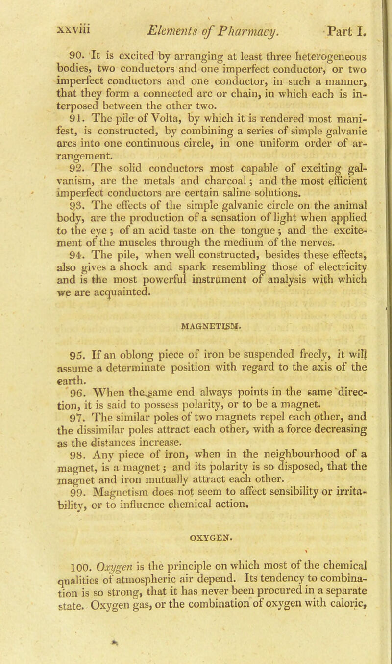 90. It is excited by arranging at least three heterogeneous bodies, two conductors and one imperfect conductor, or two imperfect conductors and one conductor, in such a manner, that they form a connected arc or chain, in which each is in- terposed between the other two. 91. The pile of Volta, by which it is rendered most mani- fest, is constructed, by combining a series of simple galvanic arcs into one continuous circle, in one uniform order of ar- rangement. 92. The solid conductors most capable of exciting gal- vanism, are the metals and charcoal; and the most efficient imperfect conductors are certain saline solutions. 93. The effects of the simple galvanic circle on the animal body, are the production of a sensation of light when applied to the eye ; of an acid taste on the tongue; and the excite- ment of the muscles through the medium of the nerves. 94. The pile, when well constructed, besides these effects, also gives a shock and spark resembling those of electricity and is the most powerful instrument of analysis with which we are acquainted. MAGNETISM. 95. If an oblong piece of iron be suspended freely, it will assume a determinate position with regard to the axis of the earth. 96. When the^ame end always points in the same direc- tion, it is said to possess polarity, or to be a magnet. 97. The similar poles of two magnets repel each other, and the dissimilar poles attract each other, with a force decreasing as the distances increase. 98. Any piece of iron, when in the neighbourhood of a magnet, is a magnet; and its polarity is so disposed, that the magnet and iron mutually attract each other. 99. Magnetism does not seem to affect sensibility or irrita- bility, or to influence chemical action. OXYGEN. 100. Oxygen is the principle on which most of the chemical qualities of atmospheric air depend. Its tendency to combina- tion is so strong, that it has never been procured in a separate state. Oxygen gas, or the combination of oxygen with caloric.