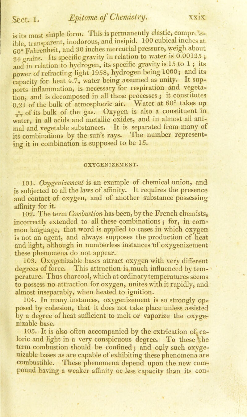 is its most simple form. This is permanently elastic, compress- ible transparent, inodorous, and insipid. 100 cubical inches at 60® Fahrenheit, and 30 inches mercurial pressure, weigh about 34 .Trains. Its specific gravity in relation to water is 0.00135 ; aiufin relation to hydrogen, its specific gravity is 15 to 1 ; its power of refracting light 1958, hydrogen being 1000} and its capacity for heat 4.7, water being assumed as unity. It sup- ports inflammation, is necessary for respiration and vegeta- tion, and is decomposed in all these processes j it constitutes 0.21 of the bulk of atmospheric air. Water at 60° takes up ^ of its bulk of the gas. Oxygen is also a constituent in water, in all acids and metallic oxides, and in almost all ani- mal and vegetable substances. It is separated from many of its combinations by the sun’s rays. The number represent- ing it in combination is supposed to be 15. OXYGENIZEMENT. 101. Oxygenizement is an example of chemical union, and is subjected to all the laws of affinity. It requires the presence and contact of oxygen, and of another substance possessing affinity for it. 102. The term Combustion has been, by the French chemists, incorrectly extended to all these combinations ; for, in com- mon language, that word is applied to cases in which oxygen is not an agent, and always supposes the production of heat and light, although in numberless instances t)f oxygenizeuient these phenomena do not appear. 103. Oxygenizable bases attract oxygen with very different degrees of force. This attraction is.much influenced by tem- perature. Thus charcoal, which at ordinary temperatures seems to possess no attraction for oxygen, unites with it rapidly, and almost inseparably, when heated to ignition. 104. In many instances, oxygenizement is so strongly op- posed by cohesion, that it does not take place unless assisted by a degree of heat sufficient to melt or vaporize the oxyge.- nizable base. 105. It is also often accompanied by the extrication of^ ca- loric and light in a very conspicuous degree. To these \the term combustion should be confined; and only such oxyge- nizable bases as are capable of exhibiting these phenomena are combustible. These phenomena depend upon the new com- pound having a weaker affinity or less capacity than its con-