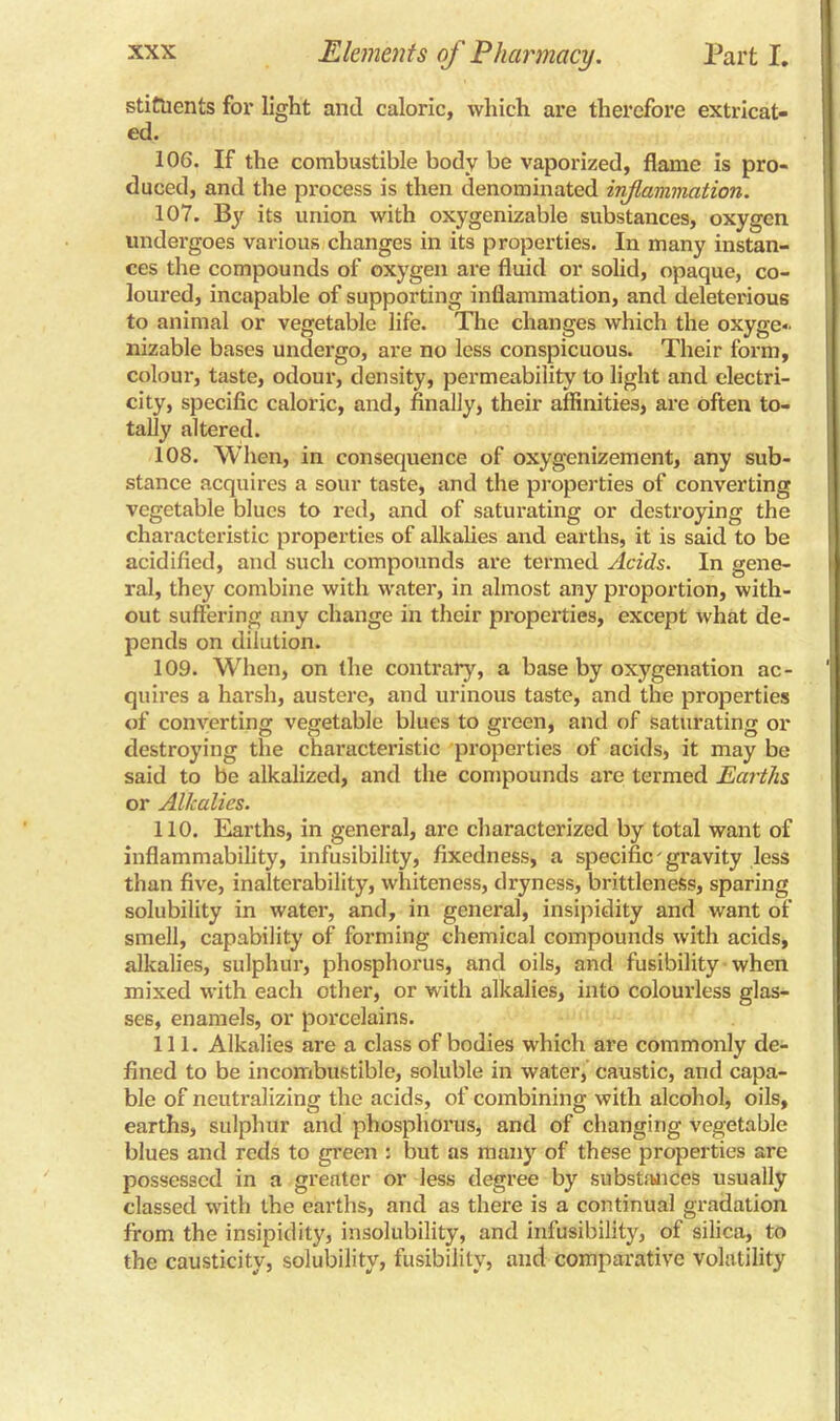 stittients for light and caloric, which are therefore extricat- ed. 106. If the combustible body be vaporized, flame Is pro- duced, and the process is then denominated inf animation. 107. By its union with oxygenizable substances, oxygen undergoes various changes in its properties. In many instan- ces the compounds of oxygen are fluid or solid, opaque, co- loured, incapable of supporting inflammation, and deleterious to animal or vegetable life. The changes which the oxyge- nizable bases undergo, are no less conspicuous. Their form, colour, taste, odour, density, permeability to light and electri- city, specific caloric, and, finally, their affinities, are often to- tally altered. 108. When, in consequence of oxygenizement, any sub- stance acquires a sour taste, and the properties of converting vegetable blues to red, and of saturating or destroying the characteristic properties of alkalies and earths, it is said to be acidified, and such compounds are termed Acids. In gene- ral, they combine with water, in almost any proportion, with- out suffering nny change in their properties, except what de- pends on dilution. 109. When, on the contrary, a base by oxygenation ac- quires a harsh, austere, and urinous taste, and the properties of converting vegetable blues to green, and of saturating or destroying the characteristic properties of acids, it may be said to be alkalized, and the compounds are termed Earths or Alkalies. 110. Earths, in general, arc characterized by total want of inflammability, infusibility, fixedness, a specific gravity less than five, inalterability, whiteness, dryness, brittleness, sparing solubility in water, and, in general, insipidity and want of smell, capability of forming chemical compounds with acids, alkalies, sulphur, phosphorus, and oils, and fusibility when mixed with each other, or with alkalies, into colourless glas- ses, enamels, or porcelains. 111. Alkalies are a class of bodies which are commonly de- fined to be incombustible, soluble in water, caustic, and capa- ble of neutralizing the acids, of combining with alcohol, oils, earths, sulphur and phosphorus, and of changing vegetable blues and reds to green : but as many of these properties are possessed in a greater or less degree by substances usually classed with the earths, and as there is a continual gradation from the insipidity, insolubility, and infusibility, of silica, to the causticity, solubility, fusibility, and comparative volatility