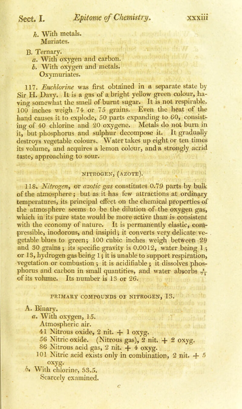 h. With metals. Muriates. B. Ternary. a. With oxygen and carbon. b. With oxygen and metals. Oxymuriates. 117. Euchlorine was first obtained in a separate state by Sir H. Davy. It is a gas of a bright yellow green colour, ha- ving somewhat the smell of burnt sugar. It is not respirable. 100 inches weigh 74 or 75 grains. Even the heat ot the hand causes it to explode, 50 parts expanding to 60, consist- ing of 40 chlorine and 20 oxygene. Metals do not bum in it, but phosphorus and sulphur decompose it. It gradually destroys vegetable colours. Water takes up eight or ten times its volume, and acquires a lemon colour, and a strongly acrid taste, approaching to sour. NITROGEN, (AZOTE). 118. Nitrogen, or azotic gas constitutes 0.79 parts by bulk of the atmosphere; but as it has few attractions at ordinary temperatures, its principal effect on the chemical properties of the atmosphere seems to be the dilution of the oxygen gas, which in its pure state would be more active than is consistent with the economy of nature. It is permanently elastic, com- pressible, inodorous, and insipid -, it converts very delicate ve- getable blues to green; 100 cubic inches weigh between 29 and 30 grains; its specific gravity is 0.0012, water being 1 ; or 13, hydrogen gas being 1; it is unable to support respiration, vegetation or combustion *, it is acidifiable ; it dissolves phos- phorus and carbon in small quantities, and water absorbs T~- of its volume. Its number is 13 or 26. PRIMARY COMPOUNDS OF NITROGEN, 13. A. Binary. a. With oxygen, 15. Atmospheric air. 41 Nitrous oxide, 2 nit. + 1 oxyg. 56 Nitric oxide. (Nitrous gas), 2 nit. + 2 oxyg. 86 Nitrous acid gas, 2 nit. -j- 4 oxyg. 101 Nitric acid exists only in combination, 2 nit. + 5 . oxyg- h% With chlorine, 33.5. Scarcely examined.