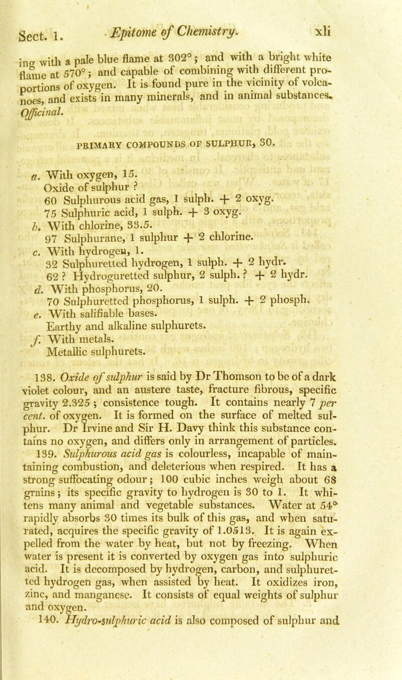 in with a pale blue flame at 302°; and with a bright white flame at 570°; and capable of combining with different pro- portions of oxygen. It is found pure in the vicinity of volca- noes, and exists in many minerals, and in animal substances., Officinal. PRIMARY COMPOUNDS OP SULPHUR, 30. a. With oxygen, 15. Oxide of sulphur ? 60 Sulphurous acid gas, 1 sulph. + 2 oxyg. 75 Sulphuric acid, 1 sulph. + 3 oxyg. b. With chlorine, 33.5. 97 Sulphurane, 1 sulphur -f- 2 chlorine. c. With hydrogen, 1. 32 Sulphuretted hydrogen, 1 sulph. + 2 hydr. 62 ? Hydroguretted sulphur, 2 sulph. ? •+• 2 hydr. d. With phosphorus, 20. 70 Sulphuretted phosphorus, 1 sulph. + 2 phosph. e. With salifiable bases. Earthy and alkaline sulphurets. f. With metals. Metallic sulphurets. 138. Oxide of sulphur is said by Dr Thomson to be of a dark violet colour, and an austere taste, fracture fibrous, specific gravity 2.325 ; consistence tough. It contains nearly 7 per cent, of oxygen. It is formed on the surface of melted sul- phur. Dr Irvine and Sir H. Davy think this substance con- tains no oxygen, and differs only in arrangement of particles. 139. Sulphurous acid gas is colourless, incapable of main- taining combustion, and deleterious when respired. It has a strong suffocating odour; 100 cubic inches weigh about 68 grains; its specific gravity to hydrogen is 30 to 1. It whi- tens many animal and vegetable substances. Water at 54a rapidly absorbs 30 times its bulk of this gas, and when satu- rated, acquires the specific gravity of 1.0513. It is again ex- pelled from the water by heat, but not by freezing. When water is present it is converted by oxygen gas into sulphuric acid. It is decomposed by hydrogen, carbon, and sulphuret- ted hydrogen gas, when assisted by heat. It oxidizes iron, zinc, and manganese. It consists of equal weights of sulphur and oxygen. 140. Hydro-sulphuric acid is also composed of sulphur and