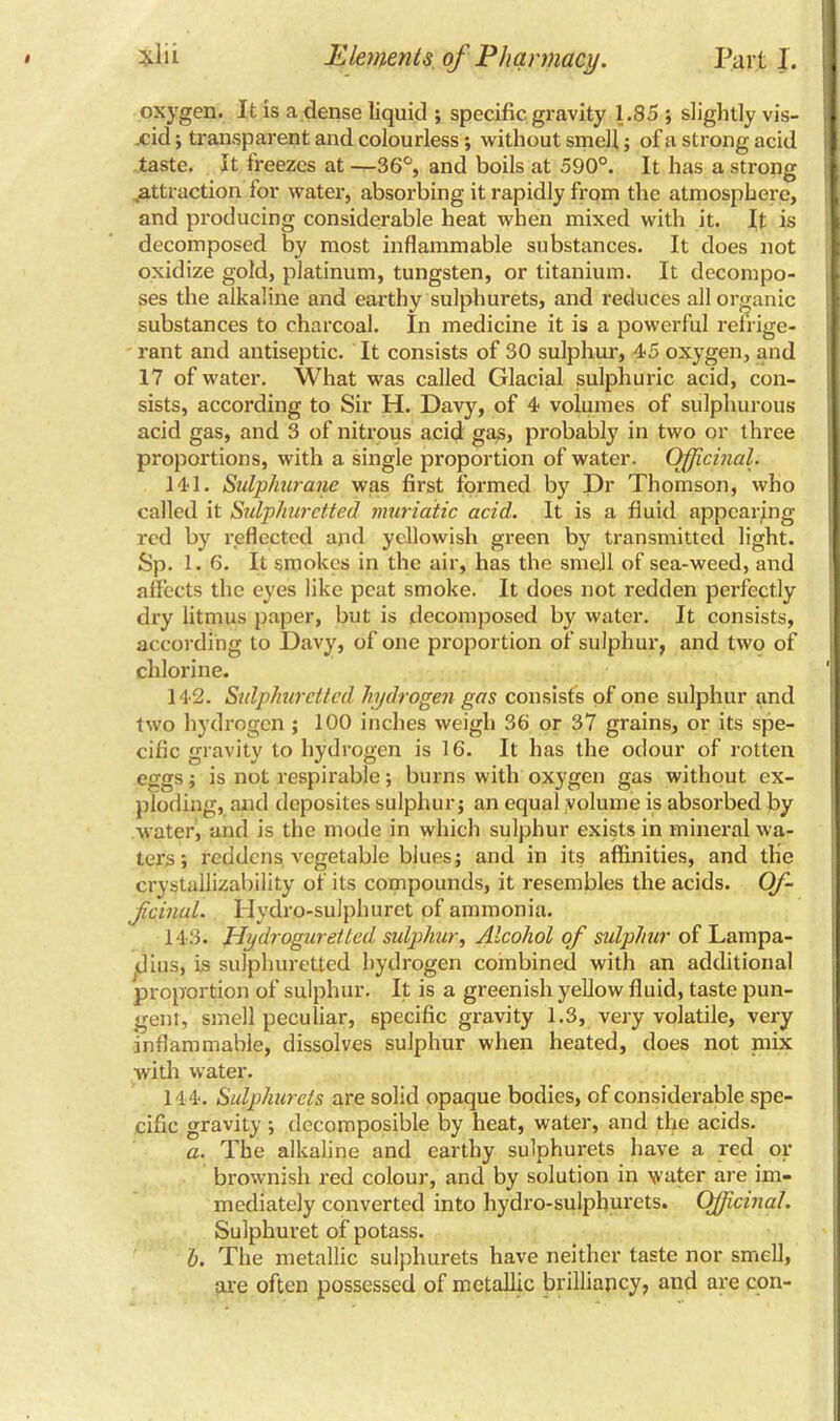 oxygen. It is a dense liquid ; specific gravity 1.85 ; slightly vis- xid; transparent and colourless; without smell; of a strong acid taste. It freezes at —36°, and boils at 590°. It has a strong .attraction for water, absorbing it rapidly from the atmosphere, and producing considerable heat when mixed with it. It is decomposed by most inflammable substances. It does not oxidize gold, platinum, tungsten, or titanium. It decompo- ses the alkaline and earthy sulphurets, and reduces all organic substances to charcoal. In medicine it is a powerful refrige- rant and antiseptic. It consists of 30 sulphur, 45 oxygen, and 17 of water. What was called Glacial sulphuric acid, con- sists, according to Sir H. Davy, of 4 volumes of sulphurous acid gas, and 3 of nitrous acid gas, probably in two or three proportions, with a single proportion of water. Officinal. 141. Sulphurane was first formed by Dr Thomson, who called it Sulphuretted muriatic acid. It is a fluid appearing red by reflected and yellowish green by transmitted light. Sp. 1. 6. It smokes in the air, has the smell of sea-weed, and affects the eyes like peat smoke. It does not redden perfectly dry litmus paper, but is decomposed by water. It consists, according to Davy, of one proportion of sulphur, and two of chlorine. 142. Sulphuretted hydrogen gas consists of one sulphur and two hydrogen ; 100 inches weigh 36 or 37 grains, or its spe- cific gravity to hydrogen is 16. It has the odour of rotten eggs; is not respirable; burns with oxygen gas without ex- ploding, and deposites sulphur; an equal volume is absorbed by water, and is the mode in which sulphur exists in mineral wa- ters; reddens vegetable blues; and in its affinities, and the crystallizability of its compounds, it resembles the acids. Of- Jicinul. llydro-sulphuret of ammonia. 143. Hydroguretted sulphur, Alcohol of sulphur of Lampa- jdius, is sulphuretted hydrogen combined with an additional proportion of sulphur. It is a greenish yellow fluid, taste pun- gent, smell peculiar, specific gravity 1.3, very volatile, very inflammable, dissolves sulphur when heated, does not mix with water. 144. Sulphurets are solid opaque bodies, of considerable spe- cific gravity ; decomposible by heat, water, and the acids. a. The alkaline and earthy sulphurets have a red or brownish red colour, and by solution in water are im- mediately converted into hydro-sulphurets. Officinal. Sulphuret of potass. b. The metallic sulphurets have neither taste nor smell, are often possessed of metallic brilliancy, and are con-