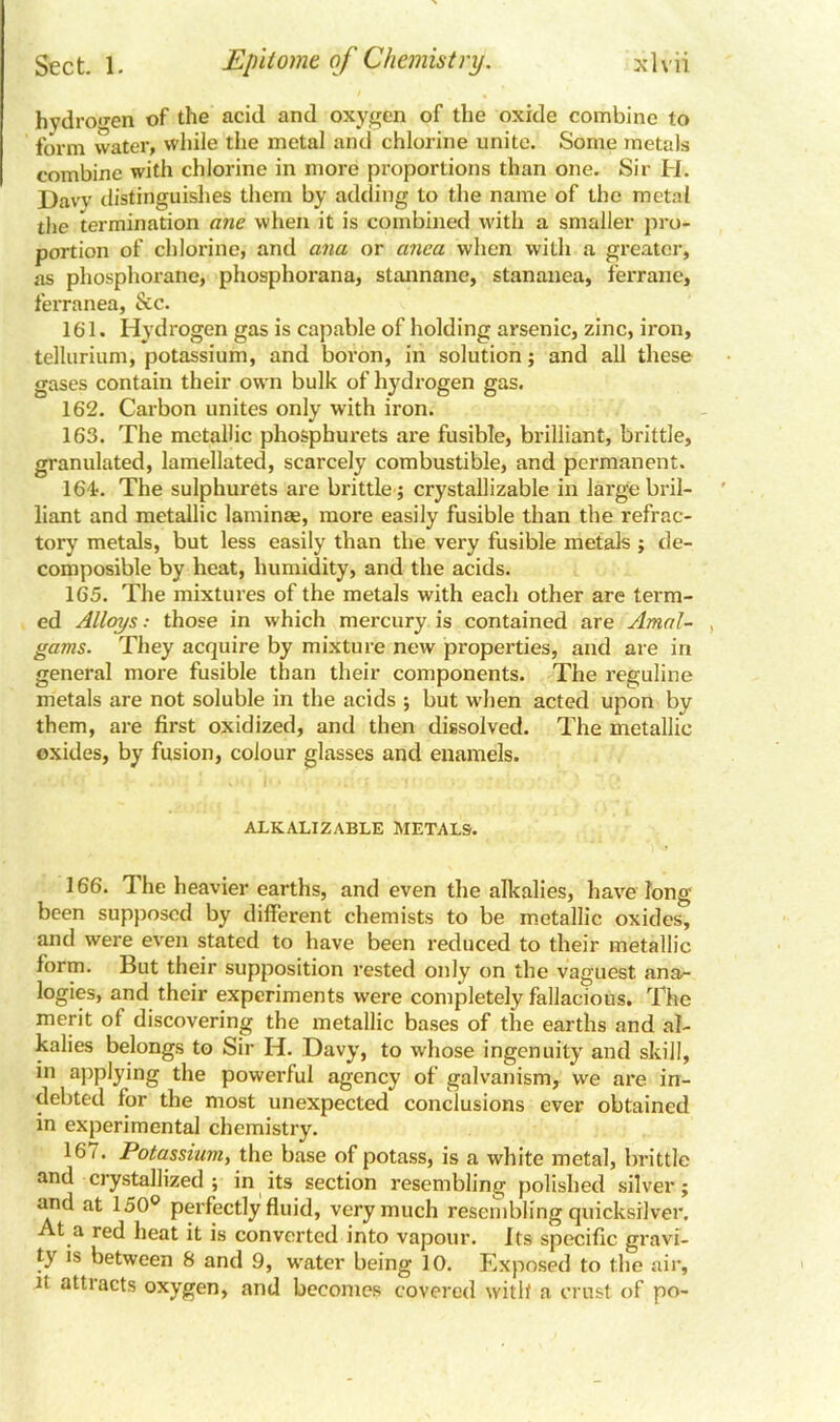 hydrogen of the acid and oxygen of the oxide combine to form water, while the metal and chlorine unite. Some metals combine with chlorine in more proportions than one. Sir H. Daw distinguishes them by adding to the name of the metal the termination ane when it is combined with a smaller pro- portion of chlorine, and ana or anca when with a greater, as phosphorane, phosphorana, stannane, stananea, ferrane, ferranea, &c. 161. Hydrogen gas is capable of holding arsenic, zinc, iron, tellurium, potassium, and boron, in solution; and all these gases contain their own bulk of hydrogen gas. 162. Carbon unites only with iron. 163. The metallic phosphurets are fusible, brilliant, brittle, granulated, lamellated, scarcely combustible, and permanent. 164. The sulphurets are brittle; crystallizable in large bril- liant and metallic laminae, more easily fusible than the refrac- tory metals, but less easily than the very fusible metals ; de- composible by heat, humidity, and the acids. 165. The mixtures of the metals with each other are term- ed Alloys: those in which mercury is contained are Amal- gams. They acquire by mixture new properties, and are in general more fusible than their components. The reguline metals are not soluble in the acids ; but wdien acted upon by them, are first oxidized, and then dissolved. The metallic oxides, by fusion, colour glasses and enamels. ALKALIZABLE METALS. 166. The heavier earths, and even the alkalies, have long been supposed by different chemists to be metallic oxides, and were even stated to have been reduced to their metallic form. But their supposition rested only on the vaguest ana- logies, and their experiments were completely fallacious. The merit ot discovering the metallic bases of the earths and al- kalies belongs to Sir H. Davy, to whose ingenuity and skill, in applying the powerful agency of galvanism, we are in- debted for the most unexpected conclusions ever obtained in experimental chemistry. 167. Potassium, the base of potass, is a white metal, brittle and crystallized ; in its section resembling polished silver; and at 150° perfectly fluid, very much resembling quicksilver. At a red heat it is converted into vapour. Its specific gravi- ty is between 8 and 9, water being 10. Exposed to the air, it attracts oxygen, and becomes covered with a crust of po-