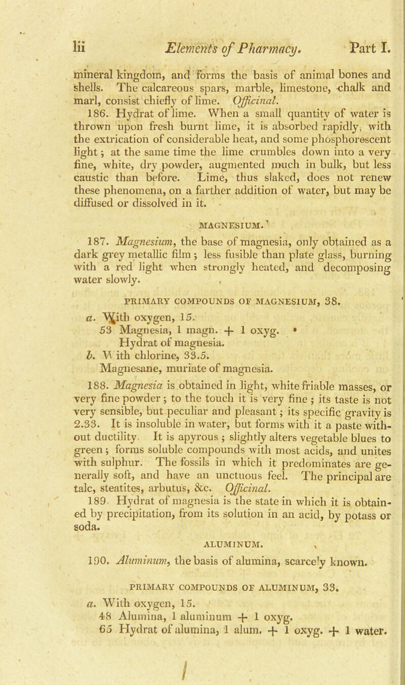 t lii Elements of Pharmacy. Part I. mineral kingdom, and forms the basis of animal bones and shells. The calcareous spars, marble, limestone, -chalk and marl, consist chiefly of lime. Officinal. 186. Hydrat of lime. When a small quantity of water is thrown upon fresh burnt lime, it is absorbed rapidly, with the extrication of considerable heat, and some phosphorescent light; at the same time the lime crumbles down into a very fine, white, dry powder, augmented much in bulk, but less caustic than before. Lime, thus slaked, does not renew these phenomena, on a farther addition of water, but may be diffused or dissolved in it. MAGNESIUM. ’ 187. Magnesium, the base of magnesia, only obtained as a dark grey metallic film ; less fusible than plate glass, burning with a red light when strongly heated, and decomposing water slowly. PRIMARY COMPOUNDS OF MAGNESIUM, 38. a. V^ith oxygen, 15. 53 Magnesia, 1 inagn. -f- 1 oxyg. • Hydrat of magnesia. h. W ith chlorine, 33.5. Magnesane, muriate of magnesia. 188. Magnesia is obtained in light, white friable masses, or very fine powder; to the touch it is very fine ; its taste is not very sensible, but peculiar and pleasant; its specific gravity is 2.33. It is insoluble in water, but forms with it a paste with- out ductility. It is apyrous ; slightly alters vegetable blues to green ; forms soluble compounds with most acids, and unites with sulphur. The fossils in which it predominates are ge- nerally soft, and have an unctuous feel. The principal are talc, steatites, arbutus, &c. Officinal. 189 Hydrat of magnesia is the state in which it is obtain- ed by precipitation, from its solution in an acid, by potass or soda. ALUMINUM. „ 190. Aluminum, the basis of alumina, scarce^ known. PRIMARY COMPOUNDS OF ALUMINUM, 33. a. With oxygen, 15. 48 Alumina, 1 aluminum 4- 1 oxyg. 65 Hydrat of alumina, 1 alum. + 1 oxyg. + 1 water. /