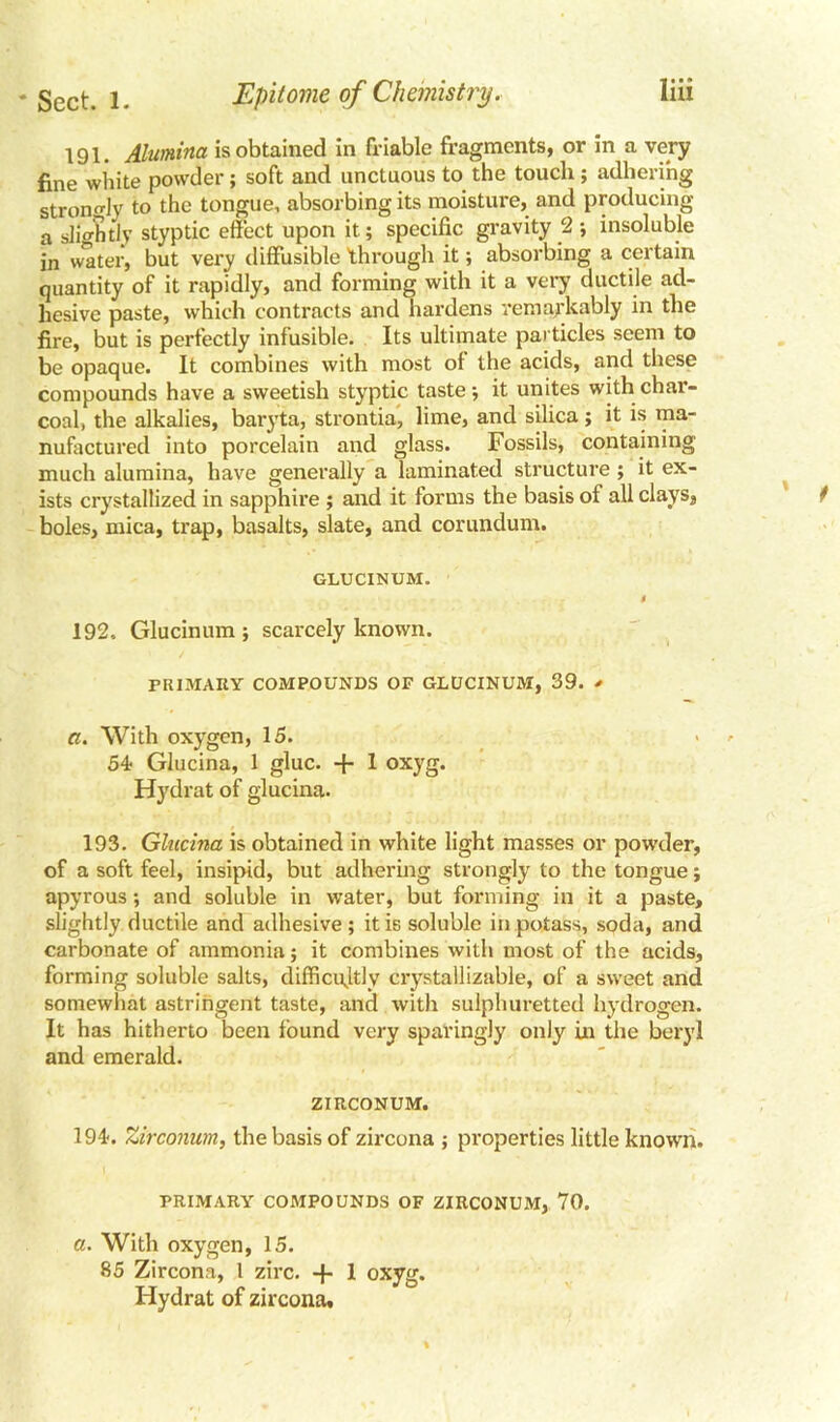 191. Alumina is obtained in friable fragments, or in a very fine white powder; soft and unctuous to the touch ; adhering strongly to the tongue, absorbing its moisture, and producing a slightly styptic effect upon it; specific gravity 2 ; insoluble in water, but very diffusible through it; absorbing a certain quantity of it rapidly, and forming with it a very ductile ad- hesive paste, which contracts and hardens remarkably in the fire, but is perfectly infusible. Its ultimate particles seem to be opaque. It combines with most of the acids, and these compounds have a sweetish styptic taste; it unites with char- coal, the alkalies, baryta, strontia, lime, and silica; it is ma- nufactured into porcelain and glass. Fossils, containing much alumina, have generally a laminated structure ; it ex- ists crystallized in sapphire ; and it forms the basis of all clays, boles, mica, trap, basalts, slate, and corundum. GLUCINUM. i 192, Glucinum ; scarcely known. PRIMARY COMPOUNDS OF GLUCINUM, 39. * a. With oxygen, 15. 54 Glucina, 1 glue. + 1 oxyg. Hydrat of glucina. 193. Glucina is obtained in white light masses or powder, of a soft feel, insipid, but adhering strongly to the tongue; apyrous; and soluble in water, but forming in it a paste, slightly ductile and adhesive ; it is soluble in potass, soda, and carbonate of ammonia; it combines with most of the acids, forming soluble salts, difficultly crystallizable, of a sweet and somewhat astringent taste, and with sulphuretted hydrogen. It has hitherto been found very sparingly only in the beryl and emerald. ZIRCONUM. 194. Zirconum, the basis of zircona ; properties little known. PRIMARY COMPOUNDS OF ZIRCONUM, 70. a. With oxygen, 15. 85 Zircona, 1 zirc. -f- 1 oxyg. Hydrat of zircona.