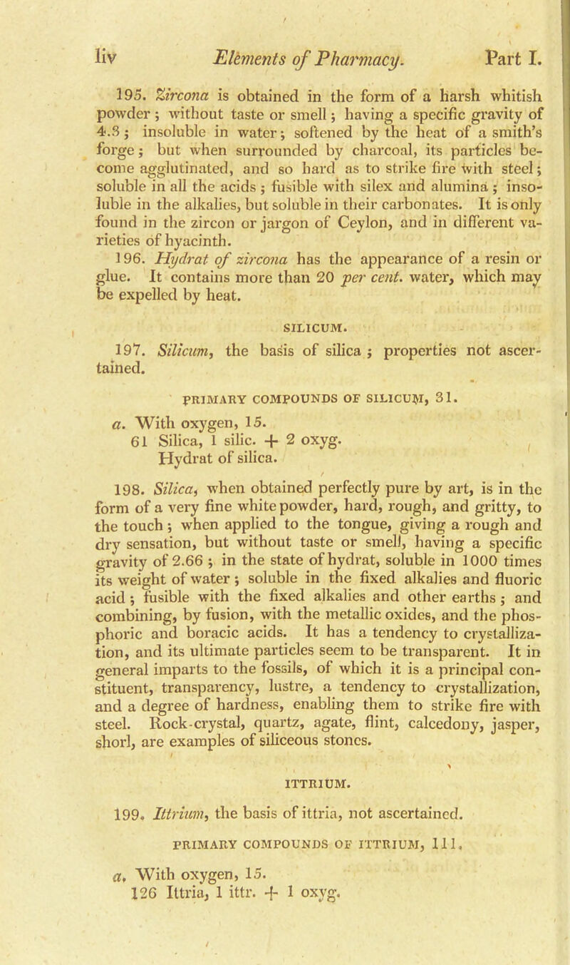 195. Zircona is obtained in the form of a harsh whitish powder ; without taste or smell; having a specific gravity of 4.3; insoluble in water; softened by the heat c>f a smith’s forge; but when surrounded by charcoal, its particles be- come agglutinated, and so hard as to strike fire with steel; soluble in all the acids ; fusible with silex and alumina ; inso- luble in the alkalies, but soluble in their carbonates. It is only found in the zircon or jargon of Ceylon, and in different va- rieties of hyacinth. 196. Hydrat of zircona has the appearance of a resin or glue. It contains more than 20 per cent, water, which may be expelled by heat. SILICUM. 197. Silicum, the basis of silica ; properties not ascer- tained. PRIMARY COMPOUNDS OF SILICUM, 31. a. With oxygen, 15. 61 Silica, 1 silic. -f 2 oxyg. Hydrat of silica. / 198. Silicai when obtained perfectly pure by art, is in the form of a very fine white powder, hard, rough, and gritty, to the touch; when applied to the tongue, giving a rough and dry sensation, but without taste or smell, having a specific gravity of 2.66 ; in the state of hydrat, soluble in 1000 times its weight of water; soluble in the fixed alkalies and fluoric acid; fusible with the fixed alkalies and other earths; and combining, by fusion, with the metallic oxides, and the phos- phoric and boracic acids. It has a tendency to crystalliza- tion, and its ultimate particles seem to be transparent. It in general imparts to the fossils, of which it is a principal con- stituent, transparency, lustre, a tendency to crystallization, and a degree of hardness, enabling them to strike fire with steel. Rock-crystal, quartz, agate, flint, calcedony, jasper, shorl, are examples of siliceous stones. / ITTRIUM. 199. Ittrium, the basis of ittria, not ascertained. PRIMARY COMPOUNDS OF ITTRIUM, 111. a. With oxygen, 15. 126 Ittria, 1 ittr. -f 1 oxyg.