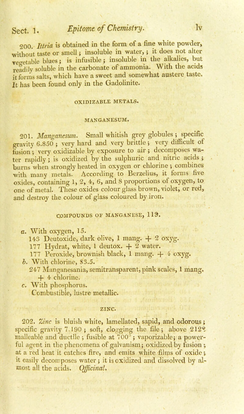 200. Ittria is obtained in the form of a fine white powder, without taste or smell; insoluble in water,; it does not alter vegetable blues; is infusible; insoluble in the alkalies, but readily soluble in the carbonate of ammonia. With the acids it forms salts, which have a sweet and somewhat austere taste. It has been found only in the Gadolinite. OXIDIZABLE METALS. MANGANESUM. 201. Manganesim. Small whitish grey globules ; specific gravity 6.850 ; very hard and very brittle; very difficult ot fusion ; very oxidizable by exposure to air ; decomposes wa- ter rapidly; is oxidized by the sulphuric and nitric acids ; burns when strongly heated in oxygen or chlorine ; combines with many metals. According to Berzelius, it forms five oxides, containing 1, 2, 4, 6, and 8 proportions of oxygen, to one of metal. These oxides colour glass brown, violet, or red, and destroy the colour of glass coloured by iron. COMPOUNDS OF MANGANESE, 113. a. With oxygen, 15. 14-3 Deutoxide, dark olive, 1 mang. -f 2 oxyg. 177 Hydrat, white, 1 deutox. + 2 water. 177 Peroxide, brownish black, 1 mang. + 4- oxyg. b. With chlorine, S3.5. 247 Manganesania, semitransparent, pink scales, 1 mang. -f- 4 chlorine. c. With phosphorus. Combustible, lustre metallic. ZINC. 202. Zinc is bluish white, lamellated, sapid, and odorous specific gravity 7.190 ; soft, clogging the file; above 212. malleable and ductile ; fusible at 700°; vaporizable; a power- ful agent in the phenomena of galvanism; oxidized by fusion ; at a red heat it catches fire, and emits white films of oxide; it easily decomposes water; it is oxidized and dissolved by al- most all the acids. Officinal, ©